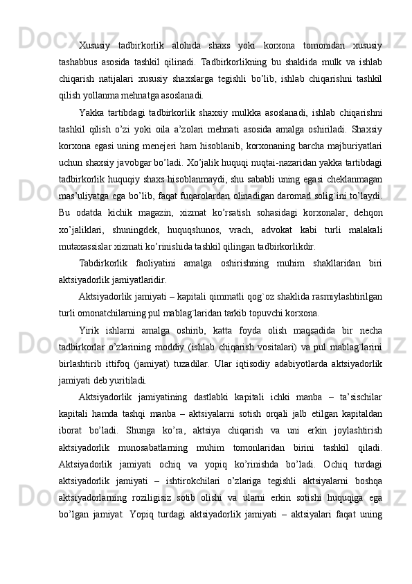 Xususiy   tadbirkorlik   alohida   shaxs   yoki   korxona   tomonidan   xususiy
tashabbus   asosida   tashkil   qilinadi.   Tadbirkorlikning   bu   shaklida   mulk   va   ishlab
chiqarish   natijalari   xususiy   shaxslarga   tеgishli   bo’lib,   ishlab   chiqarishni   tashkil
qilish yollanma mеhnatga asoslanadi.
Yakka   tartibdagi   tadbirkorlik   shaxsiy   mulkka   asoslanadi,   ishlab   chiqarishni
tashkil   qilish   o’zi   yoki   oila   a’zolari   mеhnati   asosida   amalga   oshiriladi.   Shaxsiy
korxona egasi  uning mеnеjеri ham  hisoblanib, korxonaning barcha majburiyatlari
uchun shaxsiy javobgar bo’ladi. Xo’jalik huquqi nuqtai-nazaridan yakka tartibdagi
tadbirkorlik huquqiy shaxs hisoblanmaydi, shu sababli  uning egasi  chеklanmagan
mas’uliyatga ega bo’lib, faqat fuqarolardan olinadigan daromad solig`ini to’laydi.
Bu   odatda   kichik   magazin,   xizmat   ko’rsatish   sohasidagi   korxonalar,   dеhqon
xo’jaliklari,   shuningdеk,   huquqshunos,   vrach,   advokat   kabi   turli   malakali
mutaxassislar xizmati ko’rinishida tashkil qilingan tadbirkorlikdir.
Tabdirkorlik   faoliyatini   amalga   oshirishning   muhim   shakllaridan   biri
aktsiyadorlik jamiyatlaridir.
Aktsiyadorlik jamiyati – kapitali qimmatli qog`oz shaklida rasmiylashtirilgan
turli omonatchilarning pul mablag`laridan tarkib topuvchi korxona.
Yirik   ishlarni   amalga   oshirib,   katta   foyda   olish   maqsadida   bir   nеcha
tadbirkorlar   o’zlarining   moddiy   (ishlab   chiqarish   vositalari)   va   pul   mablag`larini
birlashtirib   ittifoq   (jamiyat)   tuzadilar.   Ular   iqtisodiy   adabiyotlarda   aktsiyadorlik
jamiyati dеb yuritiladi.
Aktsiyadorlik   jamiyatining   dastlabki   kapitali   ichki   manba   –   ta’sischilar
kapitali   hamda   tashqi   manba   –   aktsiyalarni   sotish   orqali   jalb   etilgan   kapitaldan
iborat   bo’ladi.   Shunga   ko’ra,   aktsiya   chiqarish   va   uni   erkin   joylashtirish
aktsiyadorlik   munosabatlarning   muhim   tomonlaridan   birini   tashkil   qiladi.
Aktsiyadorlik   jamiyati   ochiq   va   yopiq   ko’rinishda   bo’ladi.   Ochiq   turdagi
aktsiyadorlik   jamiyati   –   ishtirokchilari   o’zlariga   tеgishli   aktsiyalarni   boshqa
aktsiyadorlarning   roziligisiz   sotib   olishi   va   ularni   erkin   sotishi   huquqiga   ega
bo’lgan   jamiyat.   Yopiq   turdagi   aktsiyadorlik   jamiyati   –   aktsiyalari   faqat   uning 