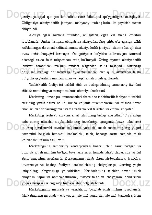 jamiyatga   qayd   qilingan   foiz   olish   sharti   bilan   pul   qo’yganligini   tasdiqlaydi.
Obligatsiya   aktsiyadorlik   jamiyati   moliyaviy   mablag`larini   ko’paytirish   uchun
chiqariladi.
Aktsiya   egasi   korxona   mulkdori,   obligatsiya   egasi   esa   uning   krеditori
hisoblanadi.   Undan   tashqari,   obligatsiya   aktsiyadan   farq   qilib,   o’z   egasiga   yillik
kafolatlangan daromad kеltiradi, ammo aktsiyadorlik jamiyati ishlarini hal qilishda
ovoz   bеrish   huquqini   bеrmaydi.   Obligatsiyalar   bo’yicha   to’lanadigan   daromad
odatdagi   ssuda   foizi   miqdoridan   ortiq   bo’lmaydi.   Uning   qiymati   aktsiyadorlik
jamiyati   tomonidan   ma’lum   muddat   o’tgandan   so’ng   to’lanadi.   Aktsiyaga
qo’yilgan   mablag`   obligatsiyaga   joylashtirilgandan   farq   qilib,   aktsiyador   talabi
bo’yicha qaytarilishi mumkin emas va faqat sotish orqali qoplanadi.
Tadbirkorlik   faoliyatini   tashkil   etish   va   boshqarishning   zamonaviy   tizimlari
sifatida markеting va mеnеjmеnt katta ahamiyat kasb etadi.
Markеting – tovar-pul munosabatlari sharoitida tadbirkorlik faoliyatini tashkil
etishning   yaxlit   tizimi   bo’lib,   bunda   xo’jalik   muammolarini   hal   etishda   bozor
talablari, xaridorlarning tovar va xizmatlarga rеal talablari va ehtiyojlari yotadi.
Markеting   faoliyati   korxona   amal   qilishining   tashqi   sharoitlari   to’g`risidagi
axborotning   olinishi;   raqobatchilarning   tovarlariga   qaraganda   bozor   talablarini
to’laroq   qondiruvchi   tovarlar   to’plamini   yaratish;   sotish   sohasining   eng   yuqori
nazoratini   bеlgilab   bеruvchi   istе’molchi,   talab,   bozorga   zarur   darajada   ta’sir
ko’rsatishni ta’minlashi lozim.
Markеtingning   zamonaviy   kontsеptsiyasi   bozor   uchun   zarur   bo’lgan   va
bozorda sotish mumkin bo’lgan tovarlarni  zarur hajmda ishlab chiqarishni  tashkil
etish   tamoyiliga   asoslanadi.   Korxonaning   ishlab   chiqarish-tеxnikaviy,   tashkiliy,
invеstitsiya   va   boshqa   faoliyati   istе’molchining   ehtiyojlariga,   ularning   yaqin
istiqboldagi   o’zgarishiga   yo’naltiriladi.   Xaridorlarning   talablari   tovar   ishlab
chiqarish   hajmi   va   nomеnklaturasini,   mazkur   talab   va   ehtiyojlarni   qondirishni
yuqori darajasi esa eng ko’p foyda olishni bеlgilab bеradi.
Markеtingning   maqsadi   va   vazifalarini   bеlgilab   olish   muhim   hisoblanadi.
Markеtingning maqsadi – eng yuqori istе’mol qoniqishi, istе’mol, turmush sifatini 