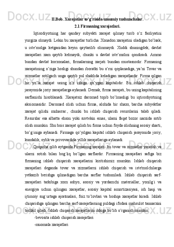 II.Bob. Xarajatlar to’g`risida umumiy tushunchalar.
2.1 Firmaning xarajatlari.
Iqtisodiyotning   har   qanday   subyekti   xarajat   qilmay   turib   o’z   faoliyatini
yurgiza olmaydi. Lekin bu xarajatlar turlicha. Xonadon xarajatini oladigan bo’lsak,
u   iste’molga   ketganidan   keyin   qaytarilib   olinmaydi.   Xuddi   shuningdek,   davlat
xarajatlari   xam   qaytib   kelmaydi,   chunki   u   davlat   iste’molini   qondiradi.   Ammo
bundan   davlat   korxonalari,   firmalarning   xarjati   bundan   mustasnodir.   Firmaning
xarajatining o’ziga hosligi  shundan iboratki  bu o’rni  qoplanadiga, ya’ni  Tovar  va
xizmatlar sotilgach unga qaytib pul shaklida keladigan xarajatlardir. Firma qilgan
bir   yo’la   xarajat   uning   o’z   ishiga   qo’ygan   kapitalidir.   Bu   ishlab   chiqarish
jarayonida joriy xarajatlarga aylanadi. Demak, firma xarajati, bu uning kapitalining
sarflanishi   hisoblanadi.   Xarajatsiz   daromad   topib   bo’lmasligi   bu   iqtisodiyotning
aksiomasidir.   Daromad   olish   uchun   firma,   alohida   bir   shaxs,   barcha   subyektlar
xarajat   qilishi   muharrar.,   chunki   bu   ishlab   chiqarish   resurslarini   talab   qiladi.
Resurslar   esa   albatta   ehson   yoki   suvtekin   emas,   ularni   faqat   bozor   narxida   sotib
olish mumkin. Shu bois xarajat qilish bu firma uchun foyda olishning asosiy sharti,
bo’g`iniga   aylanadi.   Firmaga   qo’yilgan   kapital   ishlab   chiqarish   jarayonida   joriy,
kundalik, oylik va privovardida yillik xarajatlariga aylanadi. 
Qisqacha qilib aytganda Firmaning xarajati- bu tovar va xizmatlar yaratish va
ularni   sotish   bilan   bog`liq   bo’lgan   sarflardir.   Firmaning   xarajatlari   safiga   biz
firmaning   ishlab   chiqarish   xarajatlarini   kiritishimiz   mumkin.   Ishlab   chiqarish
xarajatlari   deganda   tovar   va   xizmatlarni   ishlab   chiqarish   va   iste'molchilarga
yetkazib   berishga   qilinadigan   barcha   sarflar   tushuniladi.   Ishlab   chiqarish   sarf-
xarajatlari   tarkibiga   xom   ashyo,   asosiy   va   yordamchi   materiallar,   yonilg`i   va
energiya   uchun   qilingan   xarajatlar,   asosiy   kapital   amortizasiyasi,   ish   haqi   va
ijtimoiy   sug`urtaga   ajratmalari,   foiz   to’lovlari   va   boshqa   xarajatlar   kiradi.   Ishlab
chiqarishga qilingan barcha sarf-xarajatlarning puldagi ifodasi mahsulot tannarxini
tashkil qiladi. Ishlab chiqarish xarajatlarini ikkiga bo’lib o’rganish mumkin: 
 -bevosita ishlab chiqarish xarajatlari 
 -muomala xarajatlari 