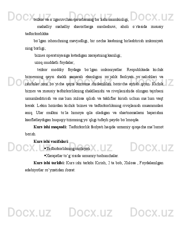 tezkor va o`zgaruvchan qarorlarning bo`lishi mumkinligi;
  mahalliy   mahalliy   sharoitlarga   moslashuvi;   aholi   o`rtasida   xususiy
tadbirkorlikka 
bo`lgan   ishonchning   mavjudligi,   bir   necha   kasbning   birlashtirish   imkoniyati
ning borligi;
 biznes operatsiyasiga ketadigan xarajatning kamligi;
 uzoq muddatli foydalar;
  tezkor   moddiy   foydaga   bo`lgan   imkoniyatlar.   Respublikada   kichik
biznesning   qaysi   shakli   samarali   ekanligini   xo`jalik   faoliyati   yo`nalishlari   va
ishchilar   soni   bo`yicha   qaysi   korxona   chidamlilini   hozircha   aytish   qiyin.   Kichik
biznes  va xususiy  tadbirkorlikning shakllanishi  va rivojlanishida  olingan tajribani
umumlashtirish   va   ma`lum   xulosa   qilish   va   takliflar   kirish   uchun   ma`lum   vaqt
kerak.   Lekin   hozirdan   kichik   biznes   va   tadbirkorlikning   rivojlanish   muammolari
aniq.   Ular   mulkni   to`la   himoya   qila   oladigan   va   shartnomalarni   bajarishni
kaoflatlaydigan huquqiy tizimning yo`qligi tufayli paydo bo`lmoqda.
Kurs ishi maqsadi:  Tadbirkorlik faolyati haqida umumiy qisqacha ma’lumot
berish.
Kurs ishi vazifalari:
 Tadbirkorlikning mohiyati.
 Xarajatlar to’g`risida umumiy tushunchalar.
Kurs ishi tarkibi:   Kurs ishi tarkibi Kirish, 2 ta bob, Xulosa , Foydalanilgan
adabiyotlar ro’yxatidan iborat. 