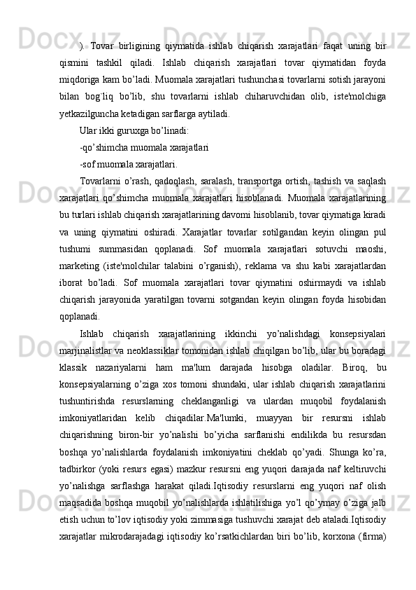 ).   Tovar   birligining   qiymatida   ishlab   chiqarish   xarajatlari   faqat   uning   bir
qismini   tashkil   qiladi.   Ishlab   chiqarish   xarajatlari   tovar   qiymatidan   foyda
miqdoriga kam bo’ladi. Muomala xarajatlari tushunchasi tovarlarni sotish jarayoni
bilan   bog`liq   bo’lib,   shu   tovarlarni   ishlab   chiharuvchidan   olib,   iste'molchiga
yetkazilguncha ketadigan sarflarga aytiladi. 
Ular ikki guruxga bo’linadi: 
-qo’shimcha muomala xarajatlari 
-sof muomala xarajatlari. 
Tovarlarni   o’rash,   qadoqlash,   saralash,   transportga   ortish,   tashish   va   saqlash
xarajatlari   qo’shimcha   muomala   xarajatlari   hisoblanadi.   Muomala   xarajatlarining
bu turlari ishlab chiqarish xarajatlarining davomi hisoblanib, tovar qiymatiga kiradi
va   uning   qiymatini   oshiradi.   Xarajatlar   tovarlar   sotilgandan   keyin   olingan   pul
tushumi   summasidan   qoplanadi.   Sof   muomala   xarajatlari   sotuvchi   maoshi,
marketing   (iste'molchilar   talabini   o’rganish),   reklama   va   shu   kabi   xarajatlardan
iborat   bo’ladi.   Sof   muomala   xarajatlari   tovar   qiymatini   oshirmaydi   va   ishlab
chiqarish   jarayonida   yaratilgan   tovarni   sotgandan   keyin   olingan   foyda   hisobidan
qoplanadi.
Ishlab   chiqarish   xarajatlarining   ikkinchi   yo’nalishdagi   konsepsiyalari
marjinalistlar va neoklassiklar tomonidan ishlab chiqilgan bo’lib, ular bu boradagi
klassik   nazariyalarni   ham   ma'lum   darajada   hisobga   oladilar.   Biroq,   bu
konsepsiyalarning   o’ziga   xos   tomoni   shundaki,   ular   ishlab   chiqarish   xarajatlarini
tushuntirishda   resurslarning   cheklanganligi   va   ulardan   muqobil   foydalanish
imkoniyatlaridan   kelib   chiqadilar.Ma'lumki,   muayyan   bir   resursni   ishlab
chiqarishning   biron-bir   yo’nalishi   bo’yicha   sarflanishi   endilikda   bu   resursdan
boshqa   yo’nalishlarda   foydalanish   imkoniyatini   cheklab   qo’yadi.   Shunga   ko’ra,
tadbirkor   (yoki   resurs   egasi)   mazkur   resursni   eng   yuqori   darajada   naf   keltiruvchi
yo’nalishga   sarflashga   harakat   qiladi.Iqtisodiy   resurslarni   eng   yuqori   naf   olish
maqsadida   boshqa   muqobil   yo’nalishlarda   ishlatilishiga   yo’l   qo’ymay   o’ziga   jalb
etish uchun to’lov iqtisodiy yoki zimmasiga tushuvchi xarajat deb ataladi.Iqtisodiy
xarajatlar  mikrodarajadagi  iqtisodiy ko’rsatkichlardan  biri  bo’lib, korxona (firma) 