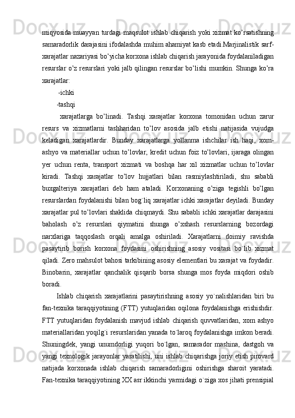 miqyosida muayyan turdagi  maqsulot  ishlab  chiqarish yoki  xizmat  ko’rsatishning
samaradorlik darajasini ifodalashda muhim ahamiyat kasb etadi.Marjinalistik sarf-
xarajatlar nazariyasi bo’yicha korxona ishlab chiqarish jarayonida foydalaniladigan
resurslar o’z resurslari yoki jalb qilingan resurslar bo’lishi mumkin. Shunga ko’ra
xarajatlar:
 -ichki 
-tashqi
  xarajatlarga   bo’linadi.   Tashqi   xarajatlar   korxona   tomonidan   uchun   zarur
resurs   va   xizmatlarni   tashharidan   to’lov   asosida   jalb   etishi   natijasida   vujudga
keladigan   xarajatlardir.   Bunday   xarajatlarga   yollanma   ishchilar   ish   haqi,   xom-
ashyo   va   materiallar   uchun   to’lovlar,   kredit   uchun   foiz   to’lovlari,   ijaraga   olingan
yer   uchun   renta,   transport   xizmati   va   boshqa   har   xil   xizmatlar   uchun   to’lovlar
kiradi.   Tashqi   xarajatlar   to’lov   hujjatlari   bilan   rasmiylashtiriladi,   shu   sababli
buxgalteriya   xarajatlari   deb   ham   ataladi.   Korxonaning   o’ziga   tegishli   bo’lgan
resurslardan foydalanishi bilan bog`liq xarajatlar ichki xarajatlar deyiladi. Bunday
xarajatlar pul to’lovlari shaklida chiqmaydi. Shu sababli ichki xarajatlar darajasini
baholash   o’z   resurslari   qiymatini   shunga   o’xshash   resurslarning   bozordagi
narxlariga   taqqoslash   orqali   amalga   oshiriladi.   Xarajatlarni   doimiy   ravishda
pasaytirib   borish   korxona   foydasini   oshirishning   asosiy   vositasi   bo`lib   xizmat
qiladi. Zero mahsulot bahosi tarkibining asosiy elementlari bu xarajat va foydadir.
Binobarin,   xarajatlar   qanchalik   qisqarib   borsa   shunga   mos   foyda   miqdori   oshib
boradi.
Ishlab   chiqarish   xarajatlarini   pasaytirishning   asosiy   yo`nalishlaridan   biri   bu
fan-texnika   taraqqiyotining   (FTT)   yutuqlaridan  oqilona   foydalanishga   erishishdir.
FTT   yutuqlaridan   foydalanish   mavjud   ishlab   chiqarish   quvvatlaridan,   xom   ashyo
materiallaridan yoqilg`i resurslaridan yanada to`laroq foydalanishga imkon beradi.
Shuningdek,   yangi   unumdorligi   yuqori   bo`lgan,   samarador   mashina,   dastgoh   va
yangi  texnologik jarayonlar  yaratilishi, uni  ishlab  chiqarishga  joriy etish pirovard
natijada   korxonada   ishlab   chiqarish   samaradorligini   oshirishga   sharoit   yaratadi.
Fan-texnika taraqqiyotining XX asr ikkinchi yarmidagi o`ziga xos jihati prensipial 