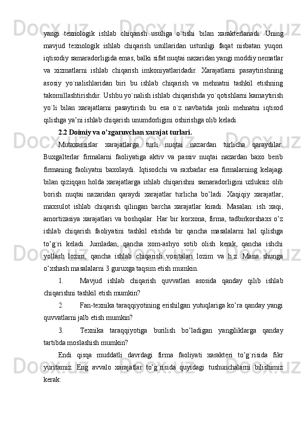 yangi   texnologik   ishlab   chiqarish   usuliga   o`tishi   bilan   xarakterlanadi.   Uning
mavjud   texnologik   ishlab   chiqarish   usullaridan   ustunligi   faqat   nisbatan   yuqori
iqtisodiy samaradorligida emas, balki sifat nuqtai nazaridan yangi moddiy nematlar
va   xizmatlarni   ishlab   chiqarish   imkoniyatlaridadir.   Xarajatlarni   pasaytirishning
asosiy   yo`nalishlaridan   biri   bu   ishlab   chiqarish   va   mehnatni   tashkil   etishning
takomillashtirishdir. Ushbu yo`nalish ishlab chiqarishda yo`qotishlarni kamaytirish
yo`li   bilan   xarajatlarni   pasaytirish   bu   esa   o`z   navbatida   jonli   mehnatni   iqtisod
qilishga ya’ni ishlab chiqarish unumdorligini oshirishga olib keladi.
2.2 Doimiy va o’zgaruvchan xarajat turlari.
Mutaxassislar   xarajatlarga   turli   nuqtai   nazardan   turlicha   qaraydilar.
Buxgalterlar   firmalarni   faoliyatiga   aktiv   va   passiv   nuqtai   nazardan   baxo   berib
firmaning   faoliyatni   baxolaydi.   Iqtisodchi   va   raxbarlar   esa   firmalarning   kelajagi
bilan   qiziqqan   holda   xarajatlarga   ishlab   chiqarishni   samaradorligini   uzluksiz   olib
borish   nuqtai   nazaridan   qaraydi   xarajatlar   turlicha   bo’ladi.   Xaqiqiy   xarajatlar,
maxsulot   ishlab   chiqarish   qilingan   barcha   xarajatlar   kiradi.   Masalan:   ish   xaqi,
amortizasiya   xarajatlari   va   boshqalar.   Har   bir   korхona,   firma,   tadbirkorshaхs   o’z
ishlab   chiqarish   faoliyatini   tashkil   etishda   bir   qancha   masalalarni   hal   qilishga
to’g`ri   keladi.   Jumladan,   qancha   xom-ashyo   sotib   olish   kerak,   qancha   ishchi
yollash   lozim,   qancha   ishlab   chiqarish   vositalari   lozim   va   h.z.   Mana   shunga
o’хshash masalalarni 3 guruхga taqsim etish mumkin.
1. Mavjud   ishlab   chiqarish   quvvatlari   asosida   qanday   qilib   ishlab
chiqarishni tashkil etish mumkin?
2. Fan-teхnika taraqqiyotining erishilgan yutuqlariga ko’ra qanday yangi
quvvatlarni jalb etish mumkin?
3. Teхnika   taraqqiyotiga   burilish   bo’ladigan   yangiliklarga   qanday
tartibda moslashish mumkin?
Endi   qisqa   muddatli   davrdagi   firma   faoliyati   хarakteri   to’g`risida   fikr
yuritamiz.   Eng   avvalo   хarajatlar   to’g`risida   quyidagi   tushunchalarni   bilishimiz
kerak: 