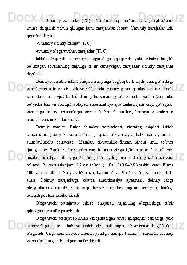   1.   Umumiy   хarajatlar   (TC)   –   bu   firmaning   ma’lum   turdagi   mahsulotini
ishlab   chiqarish   uchun   qilingan   jami   хarajatidan   iborat.   Umumiy   хarajatlar   ikki
qismdan iborat: 
 -umumiy doimiy хarajat (TFC)
-umumiy o’zgaruvchan хarajatlar (TUC)
Ishlab   chiqarish   xajmining   o’zgarishiga   (qisqarish   yoki   ortishi)   bog`lik
bo’lmagan   tovarlarning   xajmiga   ta’sir   etmaydigan   xarajatlar   doimiy   xarajatlar
deyiladi.
Doimiy xarajatlar ishlab chiqarish xajmiga bog`liq bo’lmaydi, uning o’sishiga
xam   bevosita   ta’sir   etmaydi   va   ishlab   chiqarishning   xar   qanday,   xatto   nolinchi
xajmida xam mavjud bo’ladi. Bunga korxonaning to’lov majburiyatlari (zayomlar
bo’yicha foiz va boshqa), soliqlar, amortizatsiya ajratmalari, ijara xaqi, qo’riqlash
xizmatiga   to’lov,   uskunalarga   xizmat   ko’rsatish   sarflari,   boshqaruv   xodimlari
maoishi va shu kabilar kiradi. 
Doimiy   xarajat-   Bular   shunday   xarajatlarki,   ularning   miqdori   ishlab
chiqarishning   oz   yoki   ko’p   bo’lishiga   qarab   o’zgarmaydi,   balki   qanday   bo’lsa,
shundayligicha   qolaveradi.   Masalan:   tikuvchilik   firmasi   binoni   1mln   so’mga
ijaraga   oldi.   Bankdan   5mln   so’m   qarz   ko’tarib   yiliga   1,0mln   so’m   foiz   to’laydi,
hisobchini   ishga   olib   oyiga   75   ming   so’m,   yiliga   esa   900   ming   so’m   ish   xaqi
to’laydi. Bu xarajatlar jami 2,9mln so’mni ( 1.0+1.0+0.9=2.9 ) tashkil etadi. Firma
100   ta   yoki   500   ta   ko’ylak   tikmasin,   baribir   shu   2.9   mln   so’m   xarajatni   qilishi
shart.   Doimiy   xarajatlarga   odatda   amortizatsiya   ajratmasi,   doimiy   ishga
olinganlarning   maoshi,   ijara   xaqi,   korxona   mulkini   sug`urtalash   puli,   bankga
beriladigan foiz kabilar kiradi. 
O’zgaruvchi   xarajatlar-   ishlab   chiqarish   hajmining   o’zgarishiga   ta’sir
qiladigan xarajatlarga aytiladi. 
O’zgaruvchi   xarajatlar-ishlab   chiqariladigan   tovar   miqdorini   oshishiga   yoki
kamayishiga   ta’sir   qiladi   va   ishlab   chiqarish   xajmi   o’zgarishiga   bog`liklikda
o’zgaradi. Unga xom ashyo, material, yonilg`i-transport xizmati, ishchilar ish xaqi
va shu kabilarga qilinadigan sarflar kiradi. 