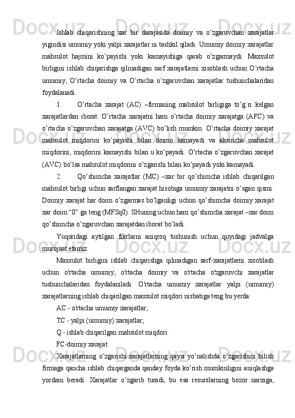 Ishlab   chiqarishning   xar   bir   darajasida   doimiy   va   o’zgaruvchan   xarajatlar
yigindisi umumiy yoki yalpi xarajatlar ni tashkil qiladi. Umumiy doimiy хarajatlar
mahsulot   hajmini   ko’payishi   yoki   kamayishiga   qarab   o’zgarmaydi.   Maxsulot
birligini   ishlab   chiqarishga   qilinadigan   sarf   xarajatlarni   xisoblash   uchun   O’rtacha
umumiy,   O’rtacha   doimiy   va   O’rtacha   o’zgaruvchan   xarajatlar   tushunchalaridan
foydalanadi.
1. O’rtacha   хarajat   (AC)   –firmaning   mahsulot   birligiga   to’g`ri   kelgan
хarajatlardan   iborat.   O’rtacha   хarajatni   ham   o’rtacha   doimiy   хarajatga   (AFC)   va
o’rtacha  o’zgaruvchan  хarajatga  (AVC)  bo’lish  mumkin.  O’rtacha  doimiy хarajat
mahsulot   miqdorini   ko’payishi   bilan   doimo   kamayadi   va   aksincha   mahsulot
miqdorini, miqdorini  kamayishi  bilan u ko’payadi. O’rtacha o’zgaruvchan хarajat
(AVC) bo’lsa mahsulot miqdorini o’zgarishi bilan ko’payadi yoki kamayadi. 
2. Qo’shimcha   хarajatlar   (MC)   –хar   bir   qo’shimcha   ishlab   chiqarilgan
mahsulot birligi uchun sarflangan хarajat hisobiga umumiy хarajatni o’sgan qismi.
Doimiy хarajat  har  doim  o’zgarmas bo’lganligi uchun qo’shimcha  doimiy хarajat
хar doim “0” ga teng (MFSq0). SHuning uchun ham qo’shimcha xarajat –xar doim
qo’shimcha o’zgaruvchan xarajatdan iborat bo’ladi.
Yuqoridagi   aytilgan   fikrlarni   aniqroq   tushunish   uchun   quyidagi   jadvalga
murojaat etamiz.
Maxsulot   birligini   ishlab   chiqarishga   qilinadigan   sarf-xarajatlarni   xisoblash
uchun   o'rtacha   umumiy,   o'rtacha   doimiy   va   o'rtacha   o'zgaruvchi   xarajatlar
tushunchalaridan   foydalaniladi.   O'rtacha   umumiy   xarajatlar   yalpi   (umumiy)
xarajatlarning ishlab chiqarilgan maxsulot miqdori nisbatiga teng bu yerda: 
AC - o'rtacha umumiy xarajatlar;
TC - yalpi (umumiy) xarajatlar;
Q - ishlab chiqarilgan mahsulot miqdori.
FC-doimiy xarajat.
Xarajatlarning   o’zgarishi-xarajatlarning   qaysi   yo’nalishda   o’zgarishini   bilish
firmaga qancha ishlab chiqarganda qanday foyda ko’rish mumkinligini aniqlashga
yordam   beradi.   Xarajatlar   o’zgarib   turadi,   bu   esa   resurslarning   bozor   narxiga, 