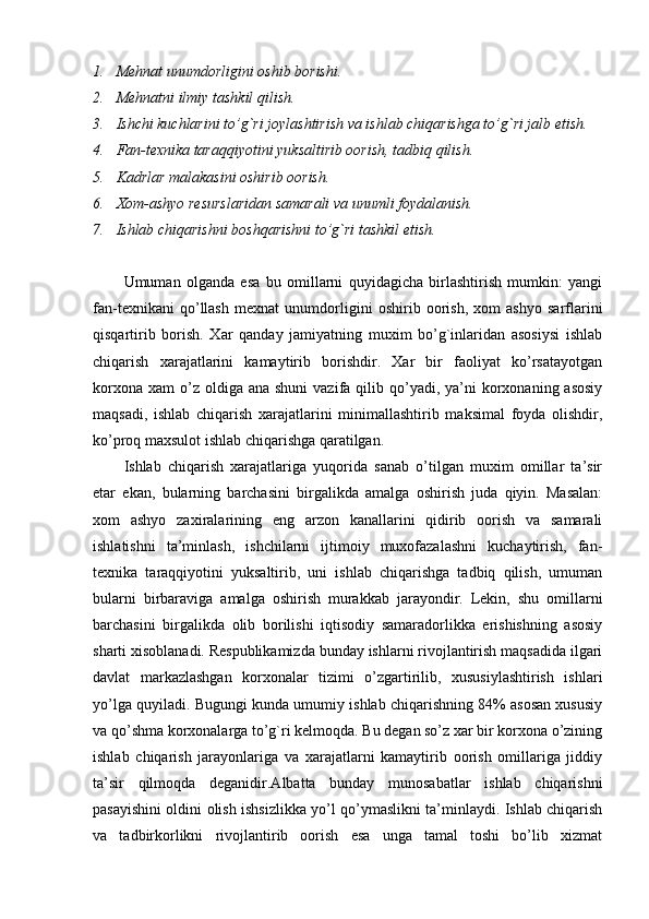 1. Mehnat unumdorligini oshib borishi.
2. Mehnatni ilmiy tashkil qilish.
3. Ishchi kuchlarini to’g`ri joylashtirish va ishlab chiqarishga to’g`ri jalb etish.
4. Fan-texnika taraqqiyotini yuksaltirib oorish, tadbiq qilish.
5. Kadrlar malakasini oshirib oorish.
6. Xom-ashyo resurslaridan samarali va unumli foydalanish.
7. Ishlab chiqarishni boshqarishni to’g`ri tashkil etish.
Umuman   olganda   esa   bu   omillarni   quyidagicha   birlashtirish   mumkin:   yangi
fan-texnikani   qo’llash   mexnat   unumdorligini   oshirib   oorish,   xom   ashyo   sarflarini
qisqartirib   borish.   Xar   qanday   jamiyatning   muxim   bo’g`inlaridan   asosiysi   ishlab
chiqarish   xarajatlarini   kamaytirib   borishdir.   Xar   bir   faoliyat   ko’rsatayotgan
korxona  xam   o’z  oldiga ana  shuni  vazifa  qilib  qo’yadi,  ya’ni  korxonaning asosiy
maqsadi,   ishlab   chiqarish   xarajatlarini   minimallashtirib   maksimal   foyda   olishdir,
ko’proq maxsulot ishlab chiqarishga qaratilgan.
Ishlab   chiqarish   xarajatlariga   yuqorida   sanab   o’tilgan   muxim   omillar   ta’sir
etar   ekan,   bularning   barchasini   birgalikda   amalga   oshirish   juda   qiyin.   Masalan:
xom   ashyo   zaxiralarining   eng   arzon   kanallarini   qidirib   oorish   va   samarali
ishlatishni   ta’minlash,   ishchilarni   ijtimoiy   muxofazalashni   kuchaytirish,   fan-
texnika   taraqqiyotini   yuksaltirib,   uni   ishlab   chiqarishga   tadbiq   qilish,   umuman
bularni   birbaraviga   amalga   oshirish   murakkab   jarayondir.   Lekin,   shu   omillarni
barchasini   birgalikda   olib   borilishi   iqtisodiy   samaradorlikka   erishishning   asosiy
sharti xisoblanadi. Respublikamizda bunday ishlarni rivojlantirish maqsadida ilgari
davlat   markazlashgan   korxonalar   tizimi   o’zgartirilib,   xususiylashtirish   ishlari
yo’lga quyiladi. Bugungi kunda umumiy ishlab chiqarishning 84% asosan xususiy
va qo’shma korxonalarga to’g`ri kelmoqda. Bu degan so’z xar bir korxona o’zining
ishlab   chiqarish   jarayonlariga   va   xarajatlarni   kamaytirib   oorish   omillariga   jiddiy
ta’sir   qilmoqda   deganidir.Albatta   bunday   munosabatlar   ishlab   chiqarishni
pasayishini oldini olish ishsizlikka yo’l qo’ymaslikni ta’minlaydi. Ishlab chiqarish
va   tadbirkorlikni   rivojlantirib   oorish   esa   unga   tamal   toshi   bo’lib   xizmat 