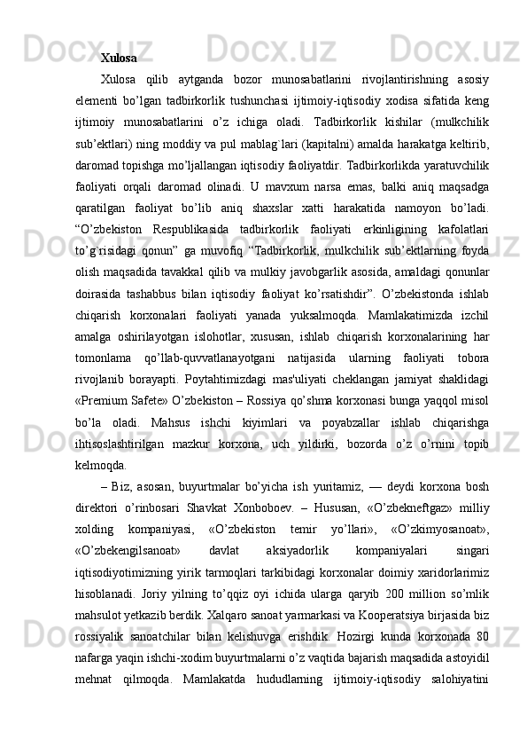 Xulosa
Xulosa   qilib   aytganda   bozor   munosabatlarini   rivojlantirishning   asosiy
elementi   bo’lgan   tadbirkorlik   tushunchasi   ijtimoiy-iqtisodiy   xodisa   sifatida   keng
ijtimoiy   munosabatlarini   o’z   ichiga   oladi.   Tadbirkorlik   kishilar   (mulkchilik
sub’ektlari) ning moddiy va pul mablag`lari (kapitalni) amalda harakatga keltirib,
daromad topishga mo’ljallangan iqtisodiy faoliyatdir. Tadbirkorlikda yaratuvchilik
faoliyati   orqali   daromad   olinadi.   U   mavxum   narsa   emas,   balki   aniq   maqsadga
qaratilgan   faoliyat   bo’lib   aniq   shaxslar   xatti   harakatida   namoyon   bo’ladi.
“O’zbekiston   Respublikasida   tadbirkorlik   faoliyati   erkinligining   kafolatlari
to’g`risidagi   qonun”   ga   muvofiq   “Tadbirkorlik,   mulkchilik   sub’ektlarning   foyda
olish  maqsadida   tavakkal  qilib  va  mulkiy  javobgarlik  asosida,   amaldagi  qonunlar
doirasida   tashabbus   bilan   iqtisodiy   faoliyat   ko’rsatishdir”.   O’zbekistonda   ishlab
chiqarish   korxonalari   faoliyati   yanada   yuksalmoqda.   Mamlakatimizda   izchil
amalga   oshirilayotgan   islohotlar,   xususan,   ishlab   chiqarish   korxonalarining   har
tomonlama   qo’llab-quvvatlanayotgani   natijasida   ularning   faoliyati   tobora
rivojlanib   borayapti.   Poytahtimizdagi   mas'uliyati   cheklangan   jamiyat   shaklidagi
«Premium Safete» O’zbekiston – Rossiya qo’shma korxonasi bunga yaqqol misol
bo’la   oladi.   Mahsus   ishchi   kiyimlari   va   poyabzallar   ishlab   chiqarishga
ihtisoslashtirilgan   mazkur   korxona,   uch   yildirki,   bozorda   o’z   o’rnini   topib
kelmoqda.
–   Biz,   asosan,   buyurtmalar   bo’yicha   ish   yuritamiz,   —   deydi   korxona   bosh
direktori   o’rinbosari   Shavkat   Xonboboev.   –   Hususan,   «O’zbekneftgaz»   milliy
xolding   kompaniyasi,   «O’zbekiston   temir   yo’llari»,   «O’zkimyosanoat»,
«O’zbekengilsanoat»   davlat   aksiyadorlik   kompaniyalari   singari
iqtisodiyotimizning   yirik   tarmoqlari   tarkibidagi   korxonalar   doimiy   xaridorlarimiz
hisoblanadi.   Joriy   yilning   to’qqiz   oyi   ichida   ularga   qaryib   200   million   so’mlik
mahsulot yetkazib berdik. Xalqaro sanoat yarmarkasi va Kooperatsiya birjasida biz
rossiyalik   sanoatchilar   bilan   kelishuvga   erishdik.   Hozirgi   kunda   korxonada   80
nafarga yaqin ishchi-xodim buyurtmalarni o’z vaqtida bajarish maqsadida astoyidil
mehnat   qilmoqda.   Mamlakatda   hududlarning   ijtimoiy-iqtisodiy   salohiyatini 