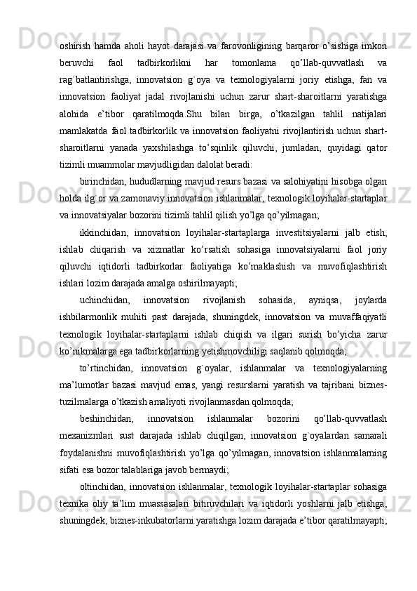 oshirish   hamda   aholi   hayot   darajasi   va   farovonligining   barqaror   o’sishiga   imkon
beruvchi   faol   tadbirkorlikni   har   tomonlama   qo’llab-quvvatlash   va
rag`batlantirishga,   innovatsion   g`oya   va   texnologiyalarni   joriy   etishga,   fan   va
innovatsion   faoliyat   jadal   rivojlanishi   uchun   zarur   shart-sharoitlarni   yaratishga
alohida   e’tibor   qaratilmoqda.Shu   bilan   birga,   o’tkazilgan   tahlil   natijalari
mamlakatda   faol   tadbirkorlik   va   innovatsion   faoliyatni   rivojlantirish   uchun   shart-
sharoitlarni   yanada   yaxshilashga   to’sqinlik   qiluvchi,   jumladan,   quyidagi   qator
tizimli muammolar mavjudligidan dalolat beradi:
birinchidan, hududlarning mavjud resurs bazasi va salohiyatini hisobga olgan
holda ilg`or va zamonaviy innovatsion ishlanmalar, texnologik loyihalar-startaplar
va innovatsiyalar bozorini tizimli tahlil qilish yo’lga qo’yilmagan;
ikkinchidan,   innovatsion   loyihalar-startaplarga   investitsiyalarni   jalb   etish,
ishlab   chiqarish   va   xizmatlar   ko’rsatish   sohasiga   innovatsiyalarni   faol   joriy
qiluvchi   iqtidorli   tadbirkorlar   faoliyatiga   ko’maklashish   va   muvofiqlashtirish
ishlari lozim darajada amalga oshirilmayapti;
uchinchidan,   innovatsion   rivojlanish   sohasida,   ayniqsa,   joylarda
ishbilarmonlik   muhiti   past   darajada,   shuningdek,   innovatsion   va   muvaffaqiyatli
texnologik   loyihalar-startaplarni   ishlab   chiqish   va   ilgari   surish   bo’yicha   zarur
ko’nikmalarga ega tadbirkorlarning yetishmovchiligi saqlanib qolmoqda;
to’rtinchidan,   innovatsion   g`oyalar,   ishlanmalar   va   texnologiyalarning
ma’lumotlar   bazasi   mavjud   emas,   yangi   resurslarni   yaratish   va   tajribani   biznes-
tuzilmalarga o’tkazish amaliyoti rivojlanmasdan qolmoqda;
beshinchidan,   innovatsion   ishlanmalar   bozorini   qo’llab-quvvatlash
mexanizmlari   sust   darajada   ishlab   chiqilgan,   innovatsion   g`oyalardan   samarali
foydalanishni   muvofiqlashtirish   yo’lga   qo’yilmagan,   innovatsion   ishlanmalarning
sifati esa bozor talablariga javob bermaydi;
oltinchidan, innovatsion ishlanmalar, texnologik loyihalar-startaplar sohasiga
texnika   oliy   ta’lim   muassasalari   bitiruvchilari   va   iqtidorli   yoshlarni   jalb   etishga,
shuningdek, biznes-inkubatorlarni yaratishga lozim darajada e’tibor qaratilmayapti; 