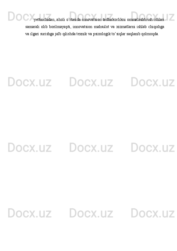 yettinchidan, aholi o’rtasida innovatsion tadbirkorlikni ommalashtirish ishlari
samarali   olib   borilmayapti,   innovatsion   mahsulot   va   xizmatlarni   ishlab   chiqishga
va ilgari surishga jalb qilishda texnik va psixologik to’siqlar saqlanib qolmoqda. 
