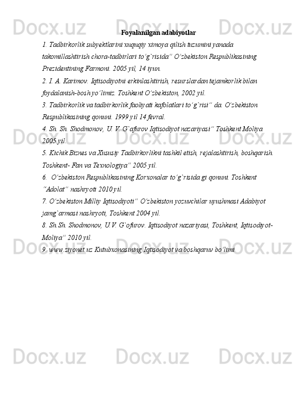 Foyalanilgan adabiyotlar
1. Tadbirkorlik subyektlarini xuquqiy ximoya qilish tuzumini yanada 
takomillashtirish chora-tadbirlari to’g`risida” O’zbekiston Respublikasining 
Prezidentining Farmoni. 2005 yil, 14 iyun.
2. I. A. Karimov. Iqtisodiyotni erkinlashtirish, resurslardan tejamkorlik bilan 
foydalanish-bosh yo’limiz. Toshkent O’zbekiston, 2002 yil.
3. Tadbirkorlik va tadbirkorlik faoliyati kafolatlari to’g`risi” da. O’zbekiston 
Respublikasining qonuni. 1999 yil 14 fevral. 
4. Sh. Sh. Shodmonov, U. V. G`afurov Iqtisodiyot nazariyasi” Toshkent Moliya 
2005 yil.
5. Kichik Biznes va Xususiy Tadbirkorlikni tashkil etish, rejalashtirish, boshqarish.
Toshkent- Fan va Texnologiya” 2005 yil.
6.  O’zbekiston Respublikasining Korxonalar to’g`risida gi qonuni. Toshkent 
“Adolat” nashryoti 2010 yil.
7. O’zbekiston Milliy Iqtisodiyoti” O’zbekiston yozuvchilar uyushmasi Adabiyot 
jamg`armasi nashryoti, Toshkent 2004 yil.
8. Sh.Sh. Shodmonov, U.V. G`ofurov. Iqtisodiyot nazariyasi, Toshkent, Iqtisodiyot-
Moliya” 2010 yil.
9. www.ziyonet.uz Kutubxonasining Iqtisodiyot va boshqaruv bo’limi
  