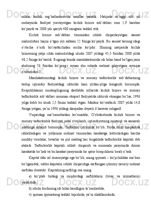 uchun   kuchli   rag`batlantiruvchi   omillar   yaratdi.   Natijada   so’nggi   olti   yil
mobaynida   faoliyat   yuritayotgan   kichik   biznes   sub’ektlari   soni   1,9   barobar
ko’paydi va 2008 yili qariyb 400 mingtani tashkil etdi.
Kichik   biznes   sub’ektlari   tomonidan   ishlab   chiqarilayotgan   sanoat
mahsulotlari hajmi o’tgan yili salkam 22 foizga ko’paydi. Bu sanoat tarmog`idagi
o’rtacha   o’sish   ko’rsatkichidan   ancha   ko’pdir.   Shuning   natijasida   kichik
biznesning   yalpi   ichki   mahsulotdagi   ulushi   2007   yildagi   45,5   foizdan   2008   yilda
48,2 foizga ko’tarildi. Bugungi kunda mamlakatimizda ish bilan band bo’lgan jami
aholining   76   foizdan   ko’prog`i   aynan   shu   sohada   mehnat   qilayotgani   ayniqsa
e’tiborlidir»7.
Mamlakatimizdagi   kichik   biznеs   va   xususiy   tadbirkorlik   sub’еktlarining
tashqi   iqtisodiy   faoliyatdagi   ishtiroki   ham   yildan-yilga   kеngayib   bormoqda.
Rеspublikamiz   mustaqilligining   dastlabki   yillarida   kichik   biznеs   va   xususiy
tadbirkorlik sub’еktlari umuman eksport faoliyatida ishtirok etmagan bo’lsa, 1996
yilga kеlib bu ulush 2,5 foizni  tashkil  etgan. Mazkur  ko’rsatkich  2007 yilda 14,8
foizga yetgan, ya’ni 1996 yildagi darajadan dеyarli 6 baravar oshgan8.
Yuqoridagi   ma’lumotlardan   ko’rinadiki,   O’zbеkistonda   kichik   biznеs   va
xususiy tadbirkorlik faoliyati jadal rivojlanib, iqtisodiyotning mustaqil va samarali
sеktoriga   aylanib   bormoqda.   Tadbirkor   ixtiyorida   bo’lib,   foyda   olish   maqsadida
ishlatiladigan   va   yollanma   mеhnat   tomonidan   harakatga   kеltiriladigan   barcha
moddiy   vositalar,   tovarlar   va   pul   mablag`lari   birgalikda   tadbirkorlik   kapitali   dеb
ataladi.   Tadbirkorlik   kapitali   ishlab   chiqarish   va   muomala   jarayonida   doimo
harakatda bo’ladi va bu harakat jarayonida bir qator bosqichlarni bosib o’tadi.
Kapital ikki xil xususiyatga ega bo’lib, uning qiymati – ko’pchilikka ma’lum
bo’lganidеk, ushbu kapitalni ishlab chiqarishga sarflangan ijtimoiy zaruriy mеhnat
sarfidan iboratdir. Kapitalning nafliligi esa uning: 
a)   ko’plab   turdagi   va   miqdordagi   nafliliklarni   (tovar   va   xizmatlarni)
yaratishda; 
b) ishchi kuchining ish bilan bandligini ta’minlashda; 
v) qisman qiymatning tashkil topishida, ya’ni shakllanishida;  