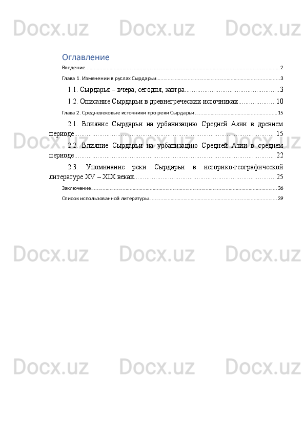 Оглавление
Введение ........................................................................................................................................ 2
Глава 1. Изменении в руслах Сырдарьи ...................................................................................... 3
1.1. Сырдарья – вчера, сегодня, завтра. .................................................... 3
1.2. Описание Сырдарьи в древнегреческих источниках ..................... 10
Глава 2. Средневековые источники про реки Сырдарьи ......................................................... 15
2.1.   Влияние   Сырдарьи   на   урбанизацию   Средней   Азии   в   древнем
периоде ................................................................................................................ 15
2.2.   Влияние   Сырдарьи   на   урбанизацию   Средней   Азии   в   среднем
периоде ................................................................................................................ 22
2.3.   Упоминание   реки   Сырдарьи   в   историко-географической
литературе XV – XIX веках ............................................................................... 25
Заключение .................................................................................................................................. 36
Список использованной литературы ......................................................................................... 39 