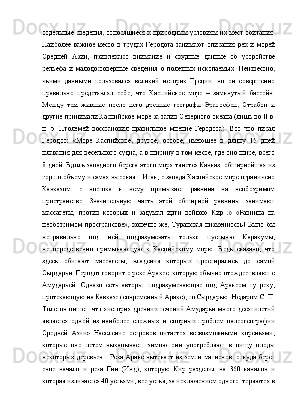 отдельные сведения, относящиеся к природным условиям их мест обитания.
Наиболее   важное   место   в   трудах   Геродота   занимают   описания   рек   и   морей
Средней   Азии,   привлекают   внимание   и   скудные   данные   об   устройстве
рельефа   и   малодостоверные   сведения   о   полезных   ископаемых.   Неизвестно,
чьими   данными   пользовался   великий   историк   Греции,   но   он   совершенно
правильно   представлял   себе,   что   Каспийское   море   –   замкнутый   бассейн.
Между   тем   жившие   после   него   древние   географы   Эратосфен,   Страбон   и
другие принимали Каспийское море за залив Северного океана (лишь во II в.
н.   э.   Птолемей   восстановил   правильное   мнение   Геродота).   Вот   что   писал
Геродот:   «Море   Каспийское,   другое,   особое,   имеющее   в   длину   15   дней
плавания для весельного судна, а в ширину в том месте, где оно шире, всего
8 дней. Вдоль западного берега этого моря тянется Кавказ, обширнейшая из
гор по объему и самая высокая... Итак, с запада Каспийское море ограничено
Кавказом,   с   востока   к   нему   примыкает   равнина   на   необозримом
пространстве.   Значительную   часть   этой   обширной   равнины   занимают
массагеты,   против   которых   и   задумал   идти   войною   Кир...»   «Равнина   на
необозримом   пространстве»,   конечно   же,   Туранская   низменность!   Было   бы
неправильно   под   ней   подразумевать   только   пустыню   Каракумы,
непосредственно   примыкающую   к   Каспийскому   морю.   Ведь   сказано,   что
здесь   обитают   массагеты,   владения   которых   простирались   до   самой
Сырдарьи. Геродот говорит о реке Араксе, которую обычно отождествляют с
Амударьей.   Однако   есть   авторы,   подразумевающие   под   Араксом   ту   реку,
протекающую на Кавказе (современный Аракc), то Сырдарью. Недаром С. П.
Толстов пишет, что «история древних течений Амударьи много десятилетий
является   одной   из   наиболее   сложных   и   спорных   проблем   палеогеографии
Средней   Азии»   Население   островов   питается   всевозможными   кореньями,
которые   оно   летом   выкапывает;   зимою   они   употребляют   в   пищу   плоды
некоторых деревьев... Река Аракс вытекает  из земли матиенов, откуда берет
свое   начало   и   река   Гин   (Инд),   которую   Кир   разделил   на   360   каналов   и
которая изливается 40 устьями; все устья, за исключением одного, теряются в 