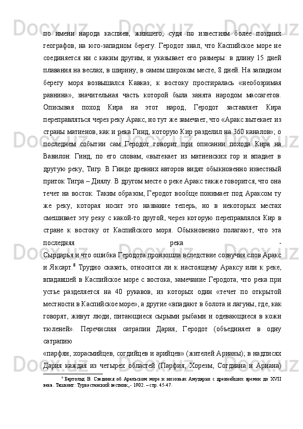 по   имени   народа   каспиев,   жившего,   судя   по   известиям   более   поздних
географов,   на   юго-западном   берегу.   Геродот   знал,   что   Каспийское   море   не
соединяется   ни   с   каким   другим,   и   указывает   его   размеры:   в   длину   15   дней
плавания на веслах, в ширину, в самом широком месте, 8 дней. На западном
берегу   моря   возвышался   Кавказ;   к   востоку   простиралась   «необозримая
равнина»,   значительная   часть   которой   была   занята   народом   массагетов.
Описывая   поход   Кира   на   этот   народ,   Геродот   заставляет   Кира
переправляться через реку Аракс, но тут же замечает, что «Аракс вытекает из
страны матиенов, как и река Гинд, которую Кир разделил на 360 каналов»; о
последнем   событии   сам   Геродот   говорит   при   описании   похода   Кира   на
Вавилон:   Гинд,   по   его   словам,   «вытекает   из   матиенских   гор   и   впадает   в
другую  реку, Тигр. В Гинде древних авторов видят  обыкновенно известный
приток Тигра – Диялу. В другом месте о реке Аракс также говорится, что она
течет   на   восток.   Таким   образом,   Геродот   вообще   понимает   под   Араксом   ту
же   реку,   которая   носит   это   название   теперь,   но   в   некоторых   местах
смешивает   эту   реку   с   какой-то   другой,   через   которую   переправлялся   Кир   в
стране   к   востоку   от   Каспийского   моря.   Обыкновенно   полагают,   что   эта
последняя   река   -
Сырдарья и что ошибка Геродота произошла вследствие созвучия слов Аракс
и   Яксарт. 8
  Трудно   сказать,   относится   ли   к   настоящему   Араксу   или   к   реке,
впадавшей   в   Каспийское   море   с   востока,   замечание   Геродота,   что   река   при
устье   разделяется   на   40   рукавов,   из   которых   один   «течет   по   открытой
местности в Каспийское море», а другие «впадают в болота и лагуны, где, как
говорят,   живут   люди,   питающиеся   сырыми   рыбами   и   одевающиеся   в   кожи
тюленей».   Перечисляя   сатрапии   Дария,   Геродот   (объединяет   в   одну
сатрапию  
«парфян, хорасмийцев, согдийцев и арийцев» (жителей Арианы); в надписях
Дария   каждая   из   четырех   областей   (Парфия,   Хорезм,   Согдиана   и   Ариана)
8
  Бартольд   В.   Сведения   об   Аральском   море   и   низовьях   Амударьи   с   древнейших   времен   до   XVII
века. Ташкент: Туркестанский вестник, - 1902. – стр. 45-47. 