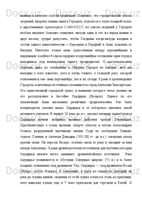 названа   в   качестве   особой   провинции.   Полагают,   что   геродотовский   список
сатрапий, вопреки словам самого Геродота, относится к более поздней эпохе,
к   царствованию   Артаксеркса   I   (464-425)27;   но   список   сатрапий   у   Геродота
вообще   внушает   большие   сомнения:   иногда   один   и   тот   же   народ   назван   в
двух   местах;   трудно   допустить,   чтобы   Согдиана   когда-нибудь   входила   в
состав   одного   наместничества   с   Хорезмом   и   Парфией   и   была   отделена   от
Бактрии.   Наиболее   тесная   связь   существовала   между   хорезмийцами   и
парфянами; в войске Ксеркса парфяне и хорезмийцы составляли один отряд и
находились   под   начальством   одного   предводителя.   О   местоположении
Хорезма,   даже   по   отношению   к   Парфии,   Геродот   не   говорит;   зато   мы
находим   у   него   известие,   хотя   и   очень   темное,   о   большой   реке,   которой
пользовались как сами хорезмийцы, так и их соседи. Кроме в произведении
Геродота, в античных источниках упоминается город Антиохия Заяксартская.
Это   единственный   городской   пункт,   в   названии   которого   четко   указано   на
его   расположение   в   бассейне   Сырдарьи   (Яксарта).   Однако   по   его
локализации   были   высказаны   различные   предположения.   Как   было
неоднократно   указано   выше,   Сырдарья   и   её   побережье   являлись   зоной
активного контакта.  В начале   III   века до н.э. сакские  племена правобережья
Сырдарьи   начали   активные   военные   действия   против   Селевкидов.
Приблизительно   к   этому   времени   следует   отнести   и   гибель   Александрии
Эсхаты,   разрушенной   заречными   саками.   Судя   по   сообщению   Плиния,
стратег   Селевка   и   Антиоха-Демодам   (293-280   гг.   до   н.э.)   совершил   поход
против   саков.   Он   пересек   Яксарт,   отогнал   саков   от   реки   и   «воздвиг   за   ним
алтари Апполону». Кроме древнегреческих источников для изучения истории
Сырдарьи   важное   место   занимают   древнекитайские   источники.     Река
Амударья   упоминается   в   «Истории   Северных   дворов»   (VI   в.)   и   в   более
поздних сочинениях под названием Уху, Сырдарья — под названием Яо-ша
(Яксарт,   собств.   Яхшарт).   К   сожалению,   и   здесь   не   говорится,   доходила   ли
река до страны аланов; сведения об этой стране остаются столь же краткими,
хотя   аланские   купцы   еще   в   V   веке   приезжали   для   торговли   в   Китай.   О 