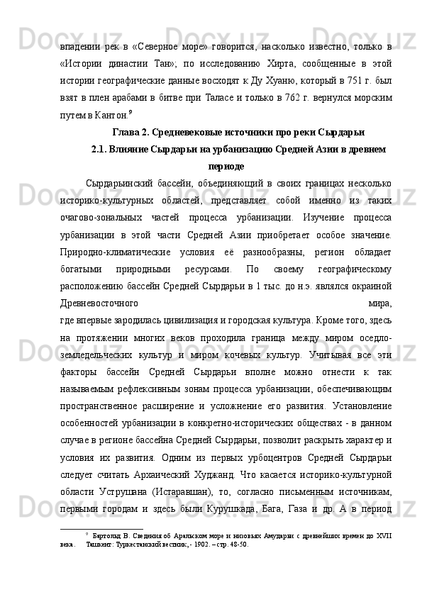 впадении   рек   в   «Северное   море»   говорится,   насколько   известно,   только   в
«Истории   династии   Тан»;   по   исследованию   Хирта,   сообщенные   в   этой
истории географические данные восходят к Ду Хуаню, который в 751 г. был
взят в плен арабами в битве при Таласе и только в 762 г. вернулся морским
путем в Кантон. 9
 
Глава 2. Средневековые источники про реки Сырдарьи
2.1. Влияние Сырдарьи на урбанизацию Средней Азии в древнем
периоде
Сырдарьинский   бассейн,   объединяющий   в   своих   границах   несколько
историко-культурных   областей,   представляет   собой   именно   из   таких
очагово-зональных   частей   процесса   урбанизации.   Изучение   процесса
урбанизации   в   этой   части   Средней   Азии   приобретает   особое   значение.
Природно-климатические   условия   её   разнообразны,   регион   обладает
богатыми   природными   ресурсами.   По   своему   географическому
расположению бассейн Средней Сырдарьи в 1 тыс. до н.э. являлся окраиной
Древневосточного   мира,
где впервые зародилась цивилизация и городская культура. Кроме того, здесь
на   протяжении   многих   веков   проходила   граница   между   миром   оседло-
земледельческих   культур   и   миром   кочевых   культур.   Учитывая   все   эти
факторы   бассейн   Средней   Сырдарьи   вполне   можно   отнести   к   так
называемым   рефлексивным   зонам   процесса   урбанизации,   обеспечивающим
пространственное   расширение   и   усложнение   его   развития.   Установление
особенностей   урбанизации   в   конкретно-исторических   обществах   -   в   данном
случае в регионе бассейна Средней Сырдарьи, позволит раскрыть характер и
условия   их   развития.   Одним   из   первых   урбоцентров   Средней   Сырдарьи
следует   считать   Архаический   Худжанд.   Что   касается   историко-культурной
области   Уструшана   (Истаравшан),   то,   согласно   письменным   источникам,
первыми   городам   и   здесь   были   Курушкада,   Бага,   Газа   и   др.   А   в   период
9
    Бартольд   В.   Сведения   об   Аральском   море   и   низовьях   Амударьи   с   древнейших   времен   до   XVII
века.  Ташкент: Туркестанский вестник, - 1902. – стр. 48-50. 