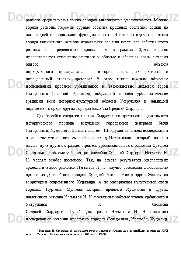 раннего   средневековья   число   городов   многократно   увеличивается.   Многие
города   региона,   пережив   бурные   события   прошлых   столетий,   дошли   до
наших   дней   и   продолжают   функционировать.   В   истории   отдельно   взятого
города   конкретного   региона   отражаются   все   или   почти   все   события   этого
региона   в   определенных   хронологических   рамках.   Здесь   хорошо
прослеживается   отношение   частного   к   общему   и   обратная   связь:   история
одного   объекта
определенного   пространства   и   история   этого   же   региона   в
определенный   отрезок   времени. 1
  В   этом   плане   важным   объектом
исследований   проблем   урбанизации   в   Таджикистане   является   город
Истаравшан   (бывший   Уратюбе),   вобравший   в   себя   урбанистические
традиции   всей   историко-культурной   области   Уструшана   и   занявший
видное место среди других городов бассейна Средней Сырдарьи. 
Для   бассейна   среднего   течения   Сырдарьи   на  протяжении   длительного
исторического   периода   ведущими   городскими   центрами   были
Истаравшан, Худжанд и Канка, позднее – Шахрухия. В нашем исследовании
в   качестве   эталонного   мы   избрали   город   Истаравшан,   который,   на   наш
взгляд,   ярче   других   отражает   процесс   урбанизации   всего   бассейна   Средней
Сырдарьи. Проблеме урбанизации бассейна Средней Сырдарьи Негматов  Н.
Н.   уделял   особое   внимание.   Так,   на   основе   результатов   многолетних
археологических   раскопок   Негматов   Н.   Н.   научно   обосновал   локализацию
одного   из   древнейших   городов   Средней   Азии   -   Александрии   Эсхаты   на
территории   современного   Худжанда.   А   по   материалам   культурных   слоев
городищ   Нуртепа,   Мугтепа,   Ширин,   древнего   Худжанда   и   других
памятников региона Негматов Н. Н. поставил проблему этапов урбанизации
Уструшаны   и   бассейна
Средней   Сырдарьи.   Целый   цикл   работ   Негматова   Н.   Н.   посвящен
исследованию   истории   отдельных   городов   (Бунджикат,   Уратюбе,   Худжанд,
1
  Бартольд   В.   Сведения   об   Аральском   море   и   низовьях   Амударьи   с   древнейших   времен   до   XVII
века.  Ташкент: Туркестанский вестник, - 1902. – стр. 48-50. 