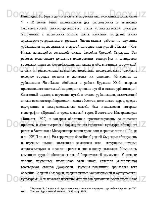 Канибадам, Исфара и др.). Результаты изучения многочисленных памятников
V   -   X   веков   были   использованы   для   рассмотрения   и   выявления
закономерностей   раннесредневекового   этапа   урбанистической   культуры
Уструшаны   и   подведения   итогов   опыта   изучения   городской   жизни
худжандско-уструшанского   региона.   Значительные   работы   по   изучению
урбанизации   проводились   и   в   другой   историко-культурной   области   -   Чач-
Илаке,   являющейся   составной   частью   бассейна   Средней   Сырдарьи.   Эти
работы,   включавшие   детальное   исследование   топографии   и   планировки
городских   пунктов,   фортификации,   парадных   и   общественных   сооружений,
жилых   и   ремесленных   кварталов,   позволили   последовательно   раскрыть
историю   городов   региона   в   динамике   их   развития.   Материалы   по
урбанизации   Чач-Илака   обобщены   в   работе   Бурякова   Ю.Ф.,   впервые
применившего   системный  подход  к  изучению  путей   и  этапов  урбанизации. 2
Системный   подход   к   изучению   путей   и   этапов   урбанизации,   включающий
анализ всех категорий археологических объектов, источников сырья, средств
внутренних   и   межрегиональных   связей,   был   использован   авторами
монографии   «Древний   и   средневековый   город   Восточного   Мавераннахра»
(Ташкент,   1990),   в   котором   объективно   проанализированы   генетические
причины   и   закономерности   формирования   городской   культуры   обширного
региона Восточного Мавераннахра эпохи древности и средневековья ( III  в. до
н.э. - Х VIII  вв. н.э.). На территории бассейна Средней Сырдарьи обнаружены
и   изучены   немало   памятников   каменного   века,   материалы   которых
свидетельствуют   о   заселении   региона   еще   в   эпоху   палеолита.   Комплексы
каменных   орудий   обозначены   как   «Шахристанский   палеолит».   Одним   из
хорошо   изученных   памятников   этой   эпохи   является   многослойная
мустьерская   стоянка   Джаркутан.   Изучены   памятники   бронзового   века
бассейна Средней Сырдарьи, представленью кайраккумской и бургулюкской
культурами. Как показало изучение материалов археологических памятников
2
  Бартольд   В.   Сведения   об   Аральском   море   и   низовьях   Амударьи   с   древнейших   времен   до   XVII
века.  Ташкент: Туркестанский вестник, - 1902. – стр. 48-50. 