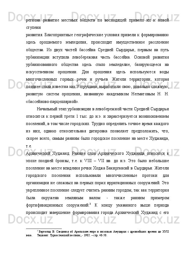 региона   развитие   местных   обществ   по   восходящей   привело   их   к   новой
ступени
развития.  Благоприятные  географические  условия  привели  к формированию
здесь   орошаемого   земледелия,   происходит   имущественное   расслоение
общества.   Из   двух   частей   бассейна   Средней   Сырдарьи,   первым   на   путь
урбанизации   вступила   левобережная   часть   бассейна.   Основой   развития
урбанизованного   общества   здесь   стало   земледелие,   базирующееся   на
искусственном   орошении.   Для   орошения   здесь   используются   воды
многочисленных   горных   речек   и   ручьев.   Жители   территории,   которая
позднее стала известна как Уструшана, выработали свою, довольно сложную,
развитую   систем   орошения,   названную   академиком   Негматовым   Н.   Н.
«бассейново-парцеллярной».
Начальный этап урбанизации в левобережной части Средней Сырдарьи
относится   к   первой   трети   1   тыс.   до   н.э.   и   характеризуется   возникновением
поселений, в том числе городских. Трудно определить точное время каждого
из   них,   однако   относительная   датировка   позволяет   предположить,   что,
скорее  всего,  самым   ранним  было  городское  поселение   на  месте   Худжанда,
т.е.
Архаический   Худжанд.   Ранние   слои   Архаического   Худжанда   относятся   к
эпохе   поздней   бронзы,   т.е.   к   VIII   –   VII   вв.   до   н.э.   Это   было   небольшое
поселение на месте впадения речки Ходжа Бакиргансай в Сырдарьи. Жители
городского   поселения   использовали   многочисленные   протоки   для
организации  не   сложных  на  первых   порах  ирригационных  сооружений.  Это
укрепленное поселение следует считать ранним городом, так как территория
была   окружена   земляным   валом   -   также   ранним   примером
фортификационных   сооружений. 3
  К   концу   указанного   выше   периода
происходит   завершение   формирования   города   Архаический   Худжанд   с   его
3
  Бартольд   В.   Сведения   об   Аральском   море   и   низовьях   Амударьи   с   древнейших   времен   до   XVII
века.  Ташкент: Туркестанский вестник, - 1902. – стр. 48-50. 