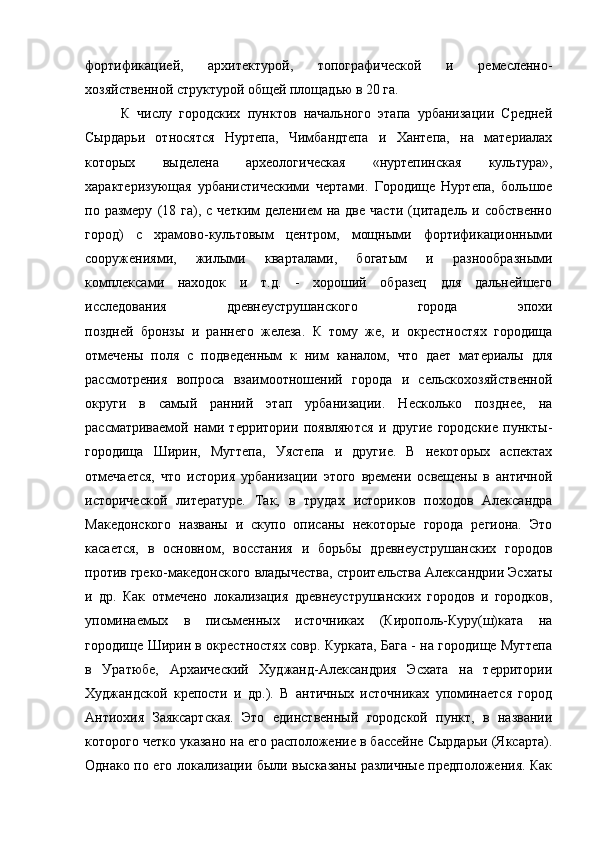 фортификацией,   архитектурой,   топографической   и   ремесленно-
хозяйственной структурой общей площадью в 20 га.
К   числу   городских   пунктов   начального   этапа   урбанизации   Средней
Сырдарьи   относятся   Нуртепа,   Чимбандтепа   и   Хантепа,   на   материалах
которых   выделена   археологическая   «нуртепинская   культура»,
характеризующая   урбанистическими   чертами.   Городище   Нуртепа,   большое
по  размеру   (18  га),   с  четким   делением   на  две   части   (цитадель   и  собственно
город)   с   храмово-культовым   центром,   мощными   фортификационными
сооружениями,   жилыми   кварталами,   богатым   и   разнообразными
комплексами   находок   и   т.д.   -   хороший   образец   для   дальнейшего
исследования   древнеуструшанского   города   эпохи
поздней   бронзы   и   раннего   железа.   К   тому   же,   и   окрестностях   городища
отмечены   поля   с   подведенным   к   ним   каналом,   что   дает   материалы   для
рассмотрения   вопроса   взаимоотношений   города   и   сельскохозяйственной
округи   в   самый   ранний   этап   урбанизации.   Несколько   позднее,   на
рассматриваемой   нами   территории   появляются   и   другие   городские   пункты-
городища   Ширин,   Мугтепа,   Уястепа   и   другие.   В   некоторых   аспектах
отмечается,   что   история   урбанизации   этого   времени   освещены   в   античной
исторической   литературе.   Так,   в   трудах   историков   походов   Александра
Македонского   названы   и   скупо   описаны   некоторые   города   региона.   Это
касается,   в   основном,   восстания   и   борьбы   древнеуструшанских   городов
против греко-македонского владычества, строительства Александрии Эсхаты
и   др.   Как   отмечено   локализация   древнеуструшанских   городов   и   городков,
упоминаемых   в   письменных   источниках   (Кирополь-Куру(ш)ката   на
городище Ширин в окрестностях совр. Курката, Бага - на городище Мугтепа
в   Уратюбе,   Архаический   Худжанд-Александрия   Эсхата   на   территории
Худжандской   крепости   и   др.).   В   античных   источниках   упоминается   город
Антиохия   Заяксартская.   Это   единственный   городской   пункт,   в   названии
которого четко указано на его расположение в бассейне Сырдарьи (Яксарта).
Однако по его локализации были высказаны различные предположения. Как 