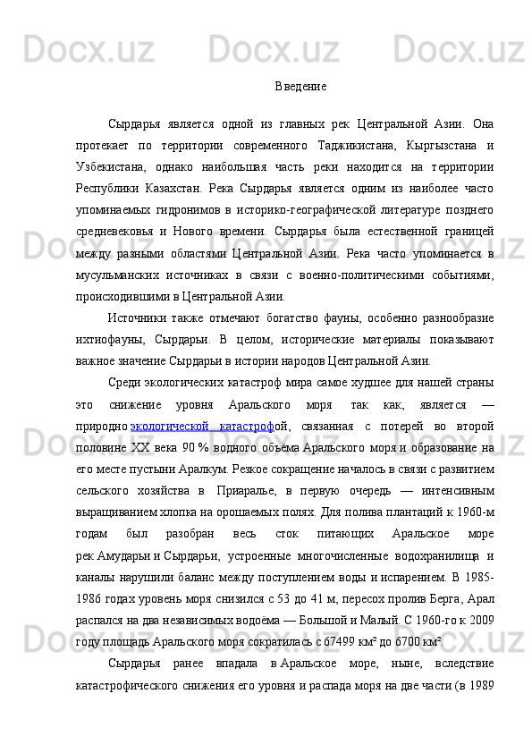 Введение
Сырдарья   является   одной   из   главных   рек   Центральной   Азии.   Она
протекает   по   территории   современного   Таджикистана,   Кыргызстана   и
Узбекистана,   однако   наибольшая   часть   реки   находится   на   территории
Республики   Казахстан.   Река   Сырдарья   является   одним   из   наиболее   часто
упоминаемых   гидронимов   в   историко-географической   литературе   позднего
средневековья   и   Нового   времени.   Сырдарья   была   естественной   границей
между   разными   областями   Центральной   Азии.   Река   часто   упоминается   в
мусульманских   источниках   в   связи   с   военно-политическими   событиями,
происходившими в Центральной Азии. 
Источники   также   отмечают   богатство   фауны,   особенно   разнообразие
ихтиофауны,   Сырдарьи.   В   целом,   исторические   материалы   показывают
важное значение Сырдарьи в истории народов Центральной Азии.  
Среди экологических катастроф  мира самое худшее для нашей страны
это   снижение   уровня   Аральского   моря     так   как,   является   —
природно   экологической   катастроф ой ,   связанная   с   потерей   во   второй
половине   XX   века   90   %   водного   объёма   Аральского   моря   и   образование   на
его месте пустыни   Аралкум . Резкое сокращение началось в связи с развитием
сельского   хозяйства   в     Приаралье ,   в   первую   очередь   —   интенсивным
выращиванием   хлопка   на орошаемых полях. Для полива плантаций к 1960-м
годам   был   разобран   весь   сток   питающих   Аральское   море
рек   Амударьи   и   Сырдарьи ,   устроенные   многочисленные   водохранилища   и
каналы   нарушили   баланс   между   поступлением   воды   и   испарением .   В   1985-
1986 годах уровень моря снизился с 53 до 41 м, пересох   пролив Берга , Арал
распался на два независимых водоёма   —   Большой   и   Малый . С 1960-го к 2009
году площадь Аральского моря сократилась с 67499 км² до 6700 км². 
Сырдарья   ранее   впадала   в   Аральское   море ,   ныне,   вследствие
катастрофического снижения его уровня и   распада моря на две части   (в 1989 