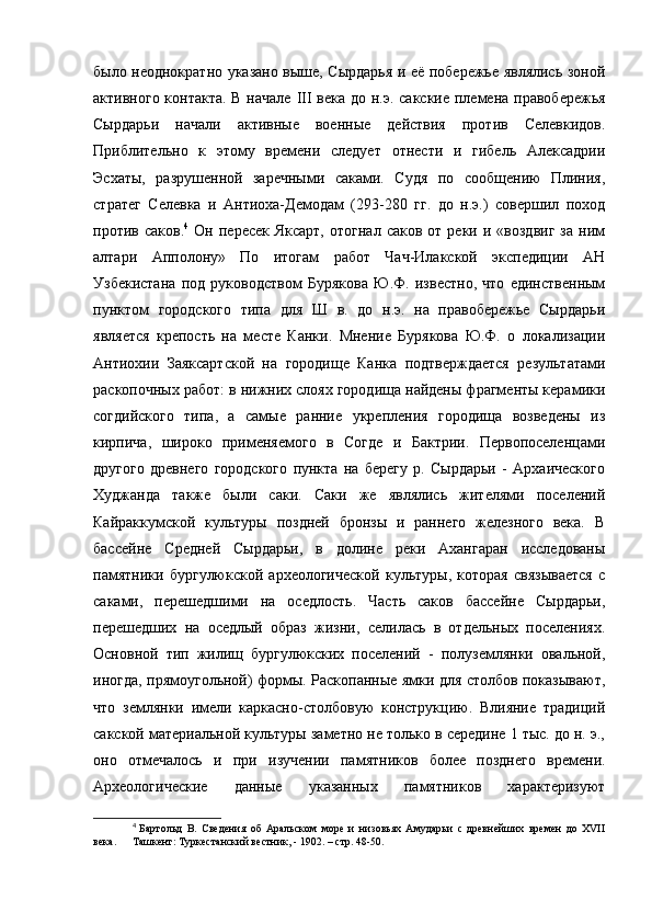 было неоднократно указано выше, Сырдарья и её побережье являлись зоной
активного контакта.  В начале   III   века до н.э. сакские  племена правобережья
Сырдарьи   начали   активные   военные   действия   против   Селевкидов.
Приблительно   к   этому   времени   следует   отнести   и   гибель   Алексадрии
Эсхаты,   разрушенной   заречными   саками.   Судя   по   сообщению   Плиния,
стратег   Селевка   и   Антиоха-Демодам   (293-280   гг.   до   н.э.)   совершил   поход
против  саков. 4
  Он  пересек  Яксарт,  отогнал   саков  от  реки  и  «воздвиг  за   ним
алтари   Апполону»   По   итогам   работ   Чач-Илакской   экспедиции   АН
Узбекистана   под   руководством   Бурякова   Ю.Ф.   известно,   что   единственным
пунктом   городского   типа   для   Ш   в.   до   н.э.   на   правобережье   Сырдарьи
является   крепость   на   месте   Канки.   Мнение   Бурякова   Ю.Ф.   о   локализации
Антиохии   Заяксартской   на   городище   Канка   подтверждается   результатами
раскопочных работ: в нижних слоях городища найдены фрагменты керамики
согдийского   типа,   а   самые   ранние   укрепления   городища   возведены   из
кирпича,   широко   применяемого   в   Согде   и   Бактрии.   Первопоселенцами
другого   древнего   городского   пункта   на   берегу   р.   Сырдарьи   -   Архаического
Худжанда   также   были   саки.   Саки   же   являлись   жителями   поселений
Кайраккумской   культуры   поздней   бронзы   и   раннего   железного   века.   В
бассейне   Средней   Сырдарьи,   в   долине   реки   Ахангаран   исследованы
памятники   бургулюкской   археологической   культуры,   которая   связывается   с
саками,   перешедшими   на   оседлость.   Часть   саков   бассейне   Сырдарьи,
перешедших   на   оседлый   образ   жизни,   селилась   в   отдельных   поселениях.
Основной   тип   жилищ   бургулюкских   поселений   -   полуземлянки   овальной,
иногда, прямоугольной) формы. Раскопанные ямки для столбов показывают,
что   землянки   имели   каркасно-столбовую   конструкцию.   Влияние   традиций
сакской материальной культуры заметно не только в середине 1 тыс. до н. э.,
оно   отмечалось   и   при   изучении   памятников   более   позднего   времени.
Археологические   данные   указанных   памятников   характеризуют
4
  Бартольд   В.   Сведения   об   Аральском   море   и   низовьях   Амударьи   с   древнейших   времен   до   XVII
века.  Ташкент: Туркестанский вестник, - 1902. – стр. 48-50. 