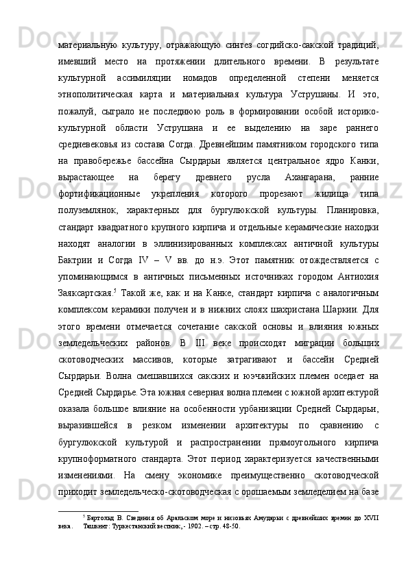 материальную   культуру,   отражающую   синтез   согдийско-сакской   традиций,
имевший   место   на   протяжении   длительного   времени.   В   результате
культурной   ассимиляции   номадов   определенной   степени   меняется
этнополитическая   карта   и   материальная   культура   Уструшаны.   И   это,
пожалуй,   сыграло   не   последнюю   роль   в   формировании   особой   историко-
культурной   области   Уструшана   и   ее   выделению   на   заре   раннего
средневековья   из   состава   Согда.   Древнейшим   памятником   городского   типа
на   правобережье   бассейна   Сырдарьи   является   центральное   ядро   Канки,
вырастающее   на   берегу   древнего   русла   Ахангарана,   ранние
фортификационные   укрепления   которого   прорезают   жилища   типа
полуземлянок,   характерных   для   бургулюкской   культуры.   Планировка,
стандарт  квадратного   крупного  кирпича   и  отдельные  керамические  находки
находят   аналогии   в   эллинизированных   комплексах   античной   культуры
Бактрии   и   Согда   IV   –   V   вв.   до   н.э.   Этот   памятник   отождествляется   с
упоминающимся   в   античных   письменных   источниках   городом   Антиохия
Заяксартская. 5
  Такой   же,   как   и   на   Канке,   стандарт   кирпича   с   аналогичным
комплексом   керамики   получен   и   в   нижних   слоях   шахристана   Шаркии.   Для
этого   времени   отмечается   сочетание   сакской   основы   и   влияния   южных
земледельческих   районов.   В   III   веке   происходят   миграции   больших
скотоводческих   массивов,   которые   затрагивают   и   бассейн   Средней
Сырдарьи.   Волна   смешавшихся   сакских   и   юэчжийских   племен   оседает   на
Средней Сырдарье. Эта южная северная волна племен с южной архитектурой
оказала   большое   влияние   на   особенности   урбанизации   Средней   Сырдарьи,
выразившейся   в   резком   изменении   архитектуры   по   сравнению   с
бургулюкской   культурой   и   распространении   прямоугольного   кирпича
крупноформатного   стандарта.   Этот   период   характеризуется   качественными
изменениями.   На   смену   экономике   преимущественно   скотоводческой
приходит земледельческо-скотоводческая с орошаемым земледелием на базе
5
  Бартольд   В.   Сведения   об   Аральском   море   и   низовьях   Амударьи   с   древнейших   времен   до   XVII
века.  Ташкент: Туркестанский вестник, - 1902. – стр. 48-50. 