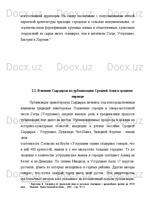 искусственной   ирригации.   На   смену   поселениям   с   полуземлянками   легкой
каркасной   архитектуры   приходит   городская   и   сельская   монументальная,   со
строительством фортификации, крупных жилых и общественных, культовых
сооружений   из   сырца   иного   стандарта,   чем   в   античном   Согде,   Уструшане,
Бактрии и Хорезме. 6
2.2. Влияние Сырдарьи на урбанизацию Средней Азии в среднем
периоде
Урбанизация правобережья Сырдарьи началась под непосредственным
влиянием   традиций   левобережья.   Появление   городов   в   северо-восточной
части   Согда   (Уструшане)   сыграло   важную   роль   в   продвижении   процесса
урбанизации   еще   далее   на   восток.   Урбанизационные   процессы   в   каждом   из
историко-культурных   областей,   входящих   в   регион   бассейна   Средней
Сырдарьи   -   Уструшане,   Худжанде,   Чач-Илаке,   Западной   Фергане   -   имели
свои
особенности. Согласно ал-Якуби «Уструшана страна обширная: говорят, что
в   ней   400   крепостей,   замков   и   у   нее   множество   больших   городов».   Те   же
сведения   о   количестве   уструшанских   замков   и  городов   сообщают   Ахмад   ал
Катиб   и   ал-Димешки.   По   словам   Макдиси,   в   Уструшане   было   17   округов-
рустаков,   девять   из   которых   находились   в   горных   районах.   Другие   авторы
говорят,   что   почти   каждый   город   имел   свой   рустак.   Эти   свидетельства
арабоязычных авторов ясно указывают на несомненный подъём урбанизации,
6
  Бартольд   В.   Сведения   об   Аральском   море   и   низовьях   Амударьи   с   древнейших   времен   до   XVII
века.  Ташкент: Туркестанский вестник, - 1902. – стр. 50-55. 