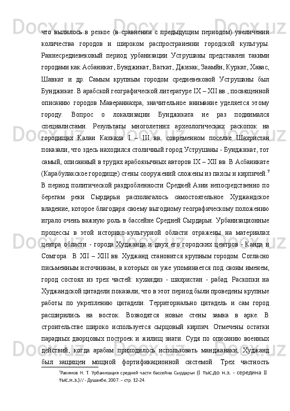 что   вылилось   в   резкое   (в   сравнении   с   предыдущим   периодом)   увеличении
количества   городов   и   широком   распространении   городской   культуры.
Раннесредневековый   период   урбанизации   Уструшаны   представлен   такими
городами как Асбаникат, Бунджикат, Вагкат, Джизак, Заамйн, Куркат, Хавас,
Шавкат   и   др.   Самым   крупным   городом   средневековой   Уструшаны   был
Бунджикат. В арабской географической литературе  IX  –  XII  вв., посвященной
описанию   городов   Мавераннахра,   значительное   внимание   уделяется   этому
городу.   Вопрос   о   локализации   Бунджиката   не   раз   поднимался
специалистами.   Результаты   многолетних   археологических   раскопок   на
городищах   Калаи   Кахкаха   I   –   III   вв.   современном   поселке   Шахристан
показали, что здесь находился столичный город Уструшаны - Бунджикат, тот
самый, описанный в трудах арабоязычных авторов  IX  –  XII  вв. В Асбаникате
(Карабулакское городище) стены сооружений сложены из пахсы и кирпичей. 7
В период политической раздробленности Средней Азии непосредственно по
берегам   реки   Сырдарьи   располагалось   самостоятельное   Худжандское
владение, которое благодаря своему выгодному географическому положению
играло очень важную роль в бассейне Средней Сырдарьи. Урбанизационные
процессы   в   этой   историко-культурной   области   отражены   на   материалах
центра   области   -   города   Худжанда   и   двух   его   городских   центров   -   Канда   и
Сомгора.   В   XII   –   XIII   вв. Худжанд становится крупным городом. Согласно
письменным источникам, в которых он уже упоминается под своим именем,
город   состоял   из   трех   частей:   кухандиз   -   шахристан   -   рабад.   Раскопки   на
Худжандской цитадели показали, что в этот период были проведены крупные
работы   по   укреплению   цитадели.   Территориально   цитадель   и   сам   город
расширились   на   восток.   Возводятся   новые   стены   замка   в   арке.   В
строительстве   широко   используется   сырцовый   кирпич.   Отмечены   остатки
парадных   дворцовых   построек   и   жилищ   знати.   Судя   по   описанию   военных
действий,   когда   арабам   приходилось   использовать   манджанаки,   Худжанд
был   защищен   мощной   фортификационной   системой.   Трех   частность
7
Рахимов   Н.   Т.   Урбанизация   средней   части   бассейна   Сырдарьи   (I   тыс.до   н.э.   -   середина   II  
тыс.н.э.) // - Душанбе, 2007. – стр. 12-24. 