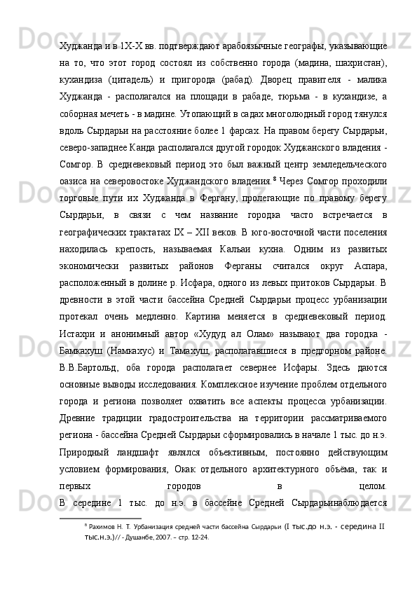 Худжанда и в 1Х-Х вв. подтверждают арабоязычные географы, указывающие
на   то,   что   этот   город   состоял   из   собственно   города   (мадина,   шахристан),
кухандиза   (цитадель)   и   пригорода   (рабад).   Дворец   правителя   -   малика
Худжанда   -   располагался   на   площади   в   рабаде,   тюрьма   -   в   кухандизе,   а
соборная мечеть - в мадине. Утопающий в садах многолюдный город тянулся
вдоль Сырдарьи на расстояние более 1 фарсах. На правом берегу Сырдарьи,
северо-западнее Канда располагался другой городок Худжанского владения -
Сомгор.   В   средневековый   период   это   был   важный   центр   земледельческого
оазиса   на   северовостоке   Худжандского   владения. 8
  Через   Сомгор   проходили
торговые   пути   их   Худжанда   в   Фергану,   пролегающие   по   правому   берегу
Сырдарьи,   в   связи   с   чем   название   городка   часто   встречается   в
географических трактатах   IX   –   XII   веков. В юго-восточной части поселения
находилась   крепость,   называемая   Калъаи   кухна.   Одним   из   развитых
экономически   развитых   районов   Ферганы   считался   округ   Аспара,
расположенный в долине р. Исфара, одного из левых притоков Сырдарьи. В
древности   в   этой   части   бассейна   Средней   Сырдарьи   процесс   урбанизации
протекал   очень   медленно.   Картина   меняется   в   средневековый   период.
Истахри   и   анонимный   автор   «Худуд   ал   Олам»   называют   два   городка   -
Бамкахуш   (Намкахус)   и   Тамахуш,   располагавшиеся   в   предгорном   районе.
В.В.Бартольд,   оба   города   располагает   севернее   Исфары.   Здесь   даются
основные выводы исследования. Комплексное изучение проблем отдельного
города   и   региона   позволяет   охватить   все   аспекты   процесса   урбанизации.
Древние   традиции   градостроительства   на   территории   рассматриваемого
региона - бассейна Средней Сырдарьи сформировались в начале 1 тыс. до н.э.
Природный   ландшафт   являлся   объективным,   постоянно   действующим
условием   формирования,   Окак   отдельного   архитектурного   объёма,   так   и
первых   городов   в   целом.
В   середине   1   тыс.   до   н.э.   в   бассейне   Средней   Сырдарьинаблюдается
8
  Рахимов   Н.   Т.   Урбанизация   средней   части   бассейна   Сырдарьи   (I   тыс.до   н.э.   -   середина   II  
тыс.н.э.) // - Душанбе, 2007. – стр. 12-24. 