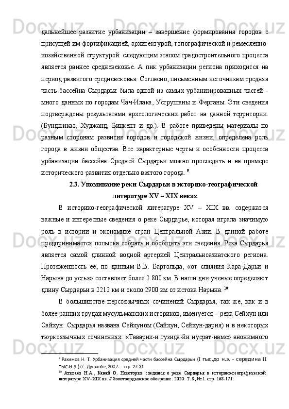 дальнейшее   развитие   урбанизации   –   завершение   формирования   городов   с
присущей им фортификацией, архитектурой, топографической и ремесленно-
хозяйственной структурой: следующим этапом градостроительного процесса
является   раннее   средневековье.   А   пик   урбанизации   региона   приходится   на
период развитого средневековья. Согласно, письменным источникам средняя
часть   бассейна   Сырдарьи   была   одной   из   самых   урбанизированных   частей   -
много   данных   по  городам   Чач-Илака,   Уструшаны   и   Ферганы.   Эти   сведения
подтверждены   результатами   археологических   работ   на   данной   территории.
(Бунджикат,   Худжанд,   Бинкент   и   др.).   В   работе   приведены   материалы   по
разным   сторонам   развития   городов   и   городской   жизни,   определена   роль
города   в   жизни   общества.   Все   характерные   черты   и   особенности   процесса
урбанизации   бассейна   Средней   Сырдарьи   можно   проследить   и   на   примере
исторического развития отдельно взятого города.  9
2.3. Упоминание реки Сырдарьи в историко-географической
литературе  XV  –  XIX  веках
В   историко-географической   литературе   XV   –   XIX   вв.   содержатся
важные   и   интересные   сведения   о   реке   Сырдарье,   которая   играла   значимую
роль   в   истории   и   экономике   стран   Центральной   Азии.   В   данной   работе
предпринимается попытка собрать и обобщить эти сведения. Река Сырдарья
является   самой   длинной   водной   артерией   Центральноазиатского   региона.
Протяженность   ее,   по   данным   В.В.   Бартольда,   «от   слияния   Кара-Дарьи   и
Нарына до устья» составляет более 2 800 км. В наши дни ученые определяют
длину Сырдарьи в 2212 км и около 2900 км от истока Нарына.  10
В   большинстве   персоязычных   сочинений   Сырдарья,   так   же,   как   и   в
более ранних трудах мусульманских историков, именуется – река Сейхун или
Сайхун. Сырдарья названа Сейхуном (Cайхун, Сейхун-дария) и в некоторых
тюркоязычных   сочинениях:   «Таварих-и  гузида-йи  нусрат-наме»  анонимного
9
  Рахимов   Н.   Т.   Урбанизация   средней   части   бассейна   Сырдарьи   (I   тыс.до   н.э.   -   середина   II  
тыс.н.э.) // - Душанбе, 2007. – стр. 27-31
10
  Атыгаев   Н.А.,   Канай   О.   Некоторые   сведения   о   реке   Сырдарья   в   историко-географической  
литературе XV–XIX вв. // Золотоордынское обозрение.   2020. Т. 8, № 1. стр. 168-171. 