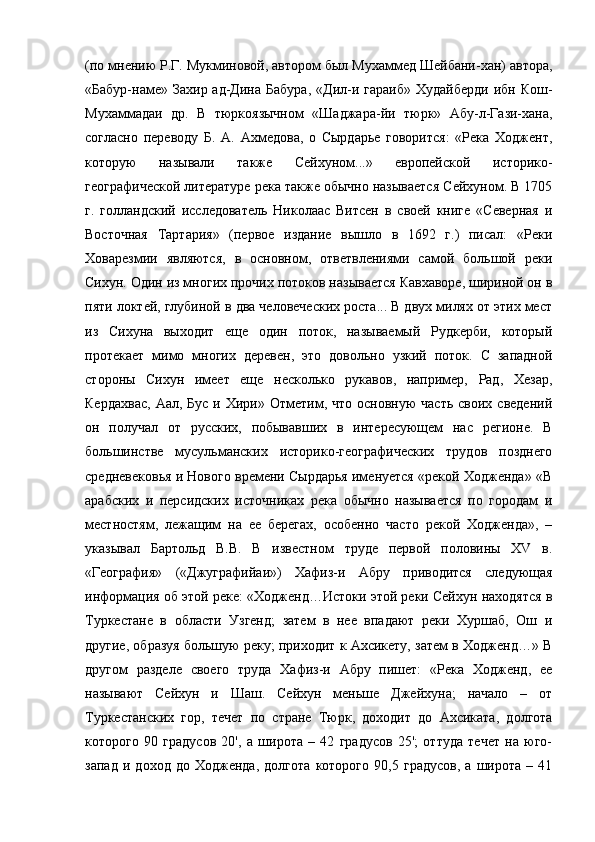 (по мнению Р.Г. Мукминовой, автором был Мухаммед Шейбани-хан) автора,
«Бабур-наме»  Захир ад-Дина  Бабура,   «Дил-и гараиб»  Худайберди   ибн  Кош-
Мухаммадаи   др.   В   тюркоязычном   «Шаджара-йи   тюрк»   Абу-л-Гази-хана,
согласно   переводу   Б.   А.   Ахмедова,   о   Сырдарье   говорится:   «Река   Ходжент,
которую   называли   также   Сейхуном...»   европейской   историко-
географической литературе река также обычно называется Сейхуном. В 1705
г.   голландский   исследователь   Николаас   Витсен   в   своей   книге   «Северная   и
Восточная   Тартария»   (первое   издание   вышло   в   1692   г.)   писал:   «Реки
Ховарезмии   являются,   в   основном,   ответвлениями   самой   большой   реки
Сихун. Один из многих прочих потоков называется Кавхаворе, шириной он в
пяти локтей, глубиной в два человеческих роста... В двух милях от этих мест
из   Сихуна   выходит   еще   один   поток,   называемый   Рудкерби,   который
протекает   мимо   многих   деревен,   это   довольно   узкий   поток.   С   западной
стороны   Сихун   имеет   еще   несколько   рукавов,   например,   Рад,   Хезар,
Кердахвас,   Аал, Бус  и  Хири» Отметим, что  основную   часть  своих  сведений
он   получал   от   русских,   побывавших   в   интересующем   нас   регионе.   В
большинстве   мусульманских   историко-географических   трудов   позднего
средневековья и Нового времени Сырдарья именуется «рекой Ходженда» «В
арабских   и   персидских   источниках   река   обычно   называется   по   городам   и
местностям,   лежащим   на   ее   берегах,   особенно   часто   рекой   Ходженда»,   –
указывал   Бартольд   В.В.   В   известном   труде   первой   половины   XV   в.
«География»   («Джуграфийаи»)   Хафиз-и   Абру   приводится   следующая
информация об этой реке: «Ходженд…Истоки этой реки Сейхун находятся в
Туркестане   в   области   Узгенд;   затем   в   нее   впадают   реки   Хуршаб,   Ош   и
другие, образуя большую реку; приходит к Ахсикету, затем в Ходженд…» В
другом   разделе   своего   труда   Хафиз-и   Абру   пишет:   «Река   Ходженд,   ее
называют   Сейхун   и   Шаш.   Сейхун   меньше   Джейхуна;   начало   –   от
Туркестанских   гор,   течет   по   стране   Тюрк,   доходит   до   Ахсиката,   долгота
которого   90   градусов   20',   а   широта   –   42   градусов   25';   оттуда   течет   на   юго-
запад   и   доход   до   Ходженда,   долгота   которого   90,5   градусов,   а   широта   –   41 