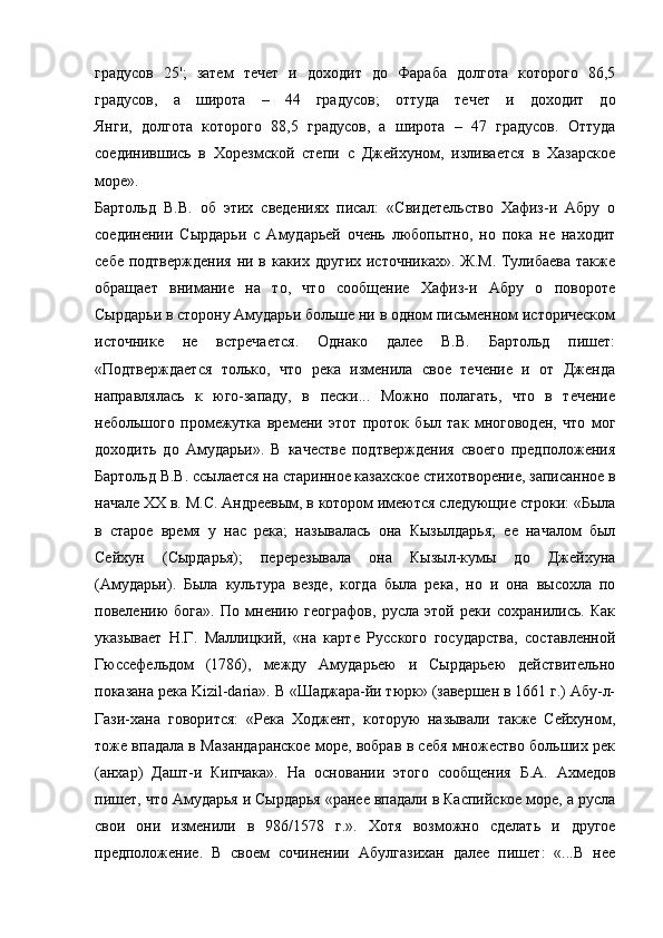 градусов   25';   затем   течет   и   доходит   до   Фараба   долгота   которого   86,5
градусов,   а   широта   –   44   градусов;   оттуда   течет   и   доходит   до
Янги,   долгота   которого   88,5   градусов,   а   широта   –   47   градусов.   Оттуда
соединившись   в   Хорезмской   степи   с   Джейхуном,   изливается   в   Хазарское
море».
Бартольд   В.В.   об   этих   сведениях   писал:   «Свидетельство   Хафиз-и   Абру   о
соединении   Сырдарьи   с   Амударьей   очень   любопытно,   но   пока   не   находит
себе подтверждения  ни в каких других источниках». Ж.М.  Тулибаева также
обращает   внимание   на   то,   что   сообщение   Хафиз-и   Абру   о   повороте
Сырдарьи в сторону Амударьи больше ни в одном письменном историческом
источнике   не   встречается.   Однако   далее   В.В.   Бартольд   пишет:
«Подтверждается   только,   что   река   изменила   свое   течение   и   от   Дженда
направлялась   к   юго-западу,   в   пески...   Можно   полагать,   что   в   течение
небольшого   промежутка   времени   этот   проток   был   так   многоводен,   что   мог
доходить   до   Амударьи».   В   качестве   подтверждения   своего   предположения
Бартольд В.В. ссылается на старинное казахское стихотворение, записанное в
начале XX в. М.С. Андреевым, в котором имеются следующие строки: «Была
в   старое   время   у   нас   река;   называлась   она   Кызылдарья;   ее   началом   был
Сейхун   (Сырдарья);   перерезывала   она   Кызыл-кумы   до   Джейхуна
(Амударьи).   Была   культура   везде,   когда   была   река,   но   и   она   высохла   по
повелению   бога».   По   мнению   географов,   русла   этой   реки   сохранились.   Как
указывает   Н.Г.   Маллицкий,   «на   карте   Русского   государства,   составленной
Гюссефельдом   (1786),   между   Амударьею   и   Сырдарьею   действительно
показана река Kizil-daria». В «Шаджара-йи тюрк» (завершен в 1661 г.) Абу-л-
Гази-хана   говорится:   «Река   Ходжент,   которую   называли   также   Сейхуном,
тоже впадала в Мазандаранское море, вобрав в себя множество больших рек
(анхар)   Дашт-и   Кипчака».   На   основании   этого   сообщения   Б.А.   Ахмедов
пишет, что Амударья и Сырдарья «ранее впадали в Каспийское море, а русла
свои   они   изменили   в   986/1578   г.».   Хотя   возможно   сделать   и   другое
предположение.   В   своем   сочинении   Абулгазихан   далее   пишет:   «...В   нее 