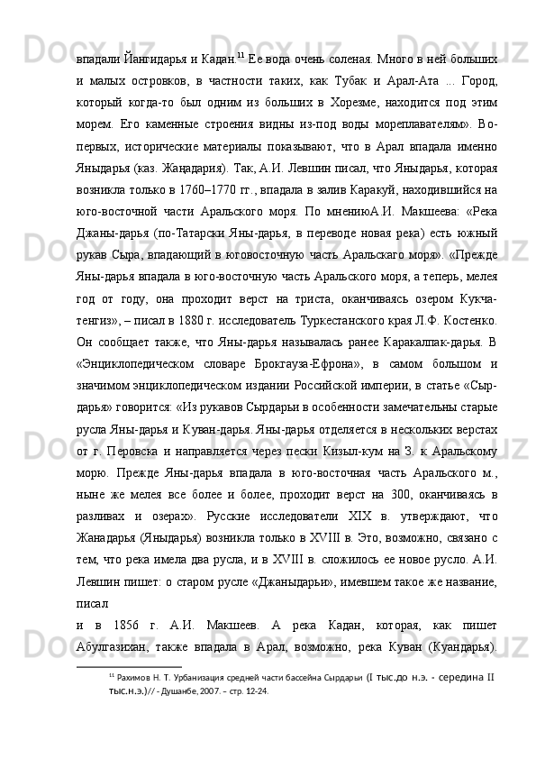 впадали Йангидарья и Кадан. 11
  Ее вода очень соленая. Много в ней больших
и   малых   островков,   в   частности   таких,   как   Тубак   и   Арал-Ата   ...   Город,
который   когда-то   был   одним   из   больших   в   Хорезме,   находится   под   этим
морем.   Его   каменные   строения   видны   из-под   воды   мореплавателям».   Во-
первых,   исторические   материалы   показывают,   что   в   Арал   впадала   именно
Яныдарья (каз. Жаңадария). Так, А.И. Левшин писал, что Яныдарья, которая
возникла только в 1760–1770 гг., впадала в залив Каракуй, находившийся на
юго-восточной   части   Аральского   моря.   По   мнениюА.И.   Макшеева:   «Река
Джаны-дарья   (по-Татарски   Яны-дарья,   в   переводе   новая   река)   есть   южный
рукав  Сыра,   впадающий  в  юговосточную   часть   Аральскаго  моря».  «Прежде
Яны-дарья впадала в юго-восточную часть Аральского моря, а теперь, мелея
год   от   году,   она   проходит   верст   на   триста,   оканчиваясь   озером   Кукча-
тенгиз», – писал в 1880 г. исследователь Туркестанского края Л.Ф. Костенко.
Он   сообщает   также,   что   Яны-дарья   называлась   ранее   Каракалпак-дарья.   В
«Энциклопедическом   словаре   Брокгауза-Ефрона»,   в   самом   большом   и
значимом энциклопедическом  издании Российской империи, в статье «Сыр-
дарья» говорится: «Из рукавов Сырдарьи в особенности замечательны старые
русла Яны-дарья и Куван-дарья. Яны-дарья отделяется в нескольких верстах
от   г.   Перовска   и   направляется   через   пески   Кизыл-кум   на   З.   к   Аральскому
морю.   Прежде   Яны-дарья   впадала   в   юго-восточная   часть   Аральского   м.,
ныне   же   мелея   все   более   и   более,   проходит   верст   на   300,   оканчиваясь   в
разливах   и   озерах».   Русские   исследователи   XIX   в.   утверждают,   что
Жанадарья (Яныдарья) возникла только в XVIII в. Это, возможно, связано с
тем,  что  река   имела  два   русла,  и  в  XVIII   в.  сложилось  ее   новое  русло.  А.И.
Левшин пишет: о старом русле «Джаныдарьи», имевшем такое же название,
писал
и   в   1856   г.   А.И.   Макшеев.   А   река   Кадан,   которая,   как   пишет
Абулгазихан,   также   впадала   в   Арал,   возможно,   река   Куван   (Куандарья).
11
  Рахимов   Н.   Т.  Урбанизация   средней   части  бассейна   Сырдарьи   (I  тыс.до   н.э.  - середина  II  
тыс.н.э.) // - Душанбе, 2007. – стр. 12-24. 