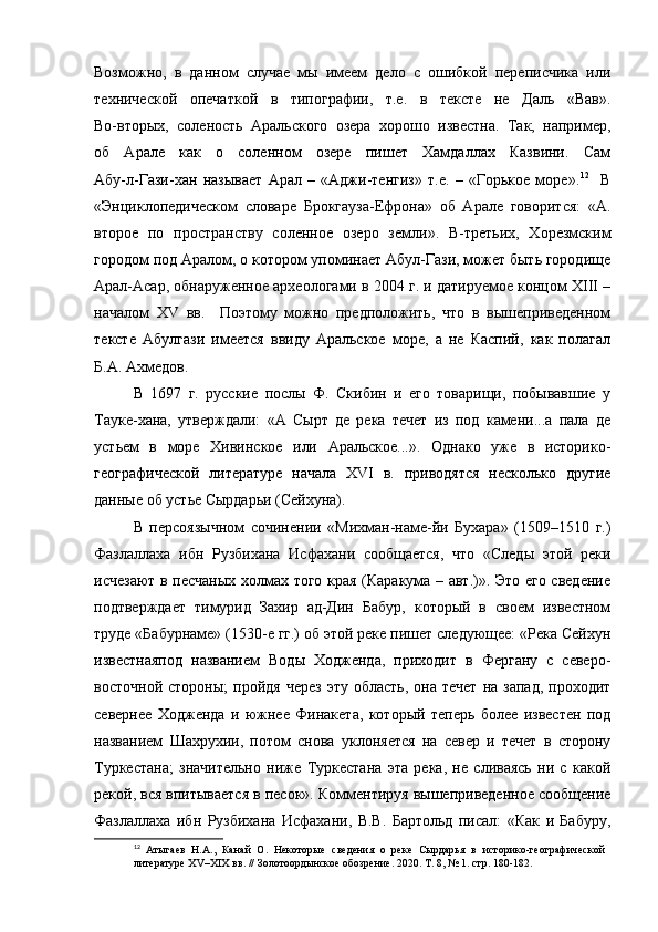 Возможно,   в   данном   случае   мы   имеем   дело   с   ошибкой   переписчика   или
технической   опечаткой   в   типографии,   т.е.   в   тексте   не   Даль   «Вав».
Во-вторых,   соленость   Аральского   озера   хорошо   известна.   Так,   например,
об   Арале   как   о   соленном   озере   пишет   Хамдаллах   Казвини.   Сам
Абу-л-Гази-хан   называет   Арал   –   «Аджи-тенгиз»   т.е.   –   «Горькое   море». 12
    В
«Энциклопедическом   словаре   Брокгауза-Ефрона»   об   Арале   говорится:   «А.
второе   по   пространству   соленное   озеро   земли».   В-третьих,   Хорезмским
городом под Аралом, о котором упоминает Абул-Гази, может быть городище
Арал-Асар, обнаруженное археологами в 2004 г. и датируемое концом XIII –
началом   XV   вв.     Поэтому   можно   предположить,   что   в   вышеприведенном
тексте   Абулгази   имеется   ввиду   Аральское   море,   а   не   Каспий,   как   полагал
Б.А. Ахмедов.
В   1697   г.   русские   послы   Ф.   Скибин   и   его   товарищи,   побывавшие   у
Тауке-хана,   утверждали:   «А   Сырт   де   река   течет   из   под   камени...а   пала   де
устьем   в   море   Хивинское   или   Аральское...».   Однако   уже   в   историко-
географической   литературе   начала   XVI   в.   приводятся   несколько   другие
данные об устье Сырдарьи (Сейхуна). 
В   персоязычном   сочинении   «Михман-наме-йи   Бухара»   (1509–1510   г.)
Фазлаллаха   ибн   Рузбихана   Исфахани   сообщается,   что   «Следы   этой   реки
исчезают в песчаных холмах того края (Каракума – авт.)». Это его сведение
подтверждает   тимурид   Захир   ад-Дин   Бабур,   который   в   своем   известном
труде «Бабурнаме» (1530-е гг.) об этой реке пишет следующее: «Река Сейхун
известнаяпод   названием   Воды   Ходженда,   приходит   в   Фергану   с   северо-
восточной  стороны;   пройдя  через  эту   область,  она  течет  на  запад,  проходит
севернее   Ходженда   и   южнее   Финакета,   который   теперь   более   известен   под
названием   Шахрухии,   потом   снова   уклоняется   на   север   и   течет   в   сторону
Туркестана;   значительно   ниже   Туркестана   эта   река,   не   сливаясь   ни   с   какой
рекой, вся впитывается в песок». Комментируя вышеприведенное сообщение
Фазлаллаха   ибн   Рузбихана   Исфахани,   В.В.   Бартольд   писал:   «Как   и   Бабуру,
12
  Атыгаев   Н.А.,   Канай   О.   Некоторые   сведения   о   реке   Сырдарья   в   историко-географической  
литературе XV–XIX вв. // Золотоордынское обозрение.   2020. Т. 8, № 1. стр. 180-182. 