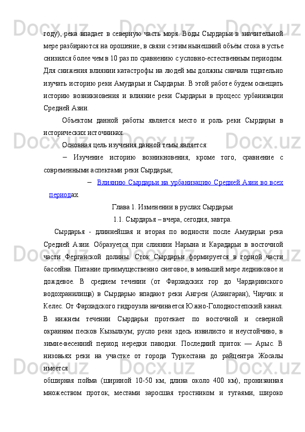 году),   река   впадает   в   северную   часть   моря.   Воды   Сырдарьи   в   значительной
мере разбираются на орошение, в связи с этим нынешний объём   стока   в устье
снизился более чем в 10 раз по сравнению с условно-естественным периодом.
Для снижения влиянии катастрофы на людей мы должны сначала тщательно
изучать историю реки Амударьи и Сырдарьи. В этой работе будем освещать
историю   возникновения   и   влияние   реки   Сырдарьи   в   процесс   урбанизации
Средней Азии. 
Объектом   данной   работы   является   место   и   роль   реки   Сырдарьи   в
исторических источниках.
Основная цель изучения данной темы является:
   Изучение   историю   возникновения,   кроме   того,   сравнение   с
современными аспектами реки Сырдарьи;
                     Влиянию Сырдарьи на урбанизацию Средней Азии во всех
период ах.
Глава 1. Изменении в руслах Сырдарьи
1.1. Сырдарья – вчера, сегодня, завтра.
Сырдарья   -   длиннейшая   и   вторая   по   водности   после   Амударьи   река
Средней   Азии.   Образуется   при   слиянии   Нарына   и   Карадарьи   в   восточной
части   Ферганской   долины.   Сток   Сырдарьи   формируется   в   горной   части
бассейна. Питание преимущественно снеговое, в меньшей мере ледниковое и
дождевое.   В   среднем   течении   (от   Фархадских   гор   до   Чардаринского
водохранилища)   в   Сырдарью   впадают   реки   Ангрен   (Ахангаран),   Чирчик   и
Келес. От Фархадского гидроузла начинается Южно-Голодностепский канал.
В   нижнем   течении   Сырдарьи   протекает   по   восточной   и   северной
окраинам   песков   Кызылкум;   русло   реки   здесь   извилисто   и   неустойчиво,   в
зимне-весенний   период   нередки   паводки.   Последний   приток   —   Арыс.   В
низовьях   реки   на   участке   от   города   Туркестана   до   райцентра   Жосалы
имеется
обширная   пойма   (шириной   10-50   км,   длина   около   400   км),   пронизанная
множеством   проток,   местами   заросшая   тростником   и   тугаями,   широко 