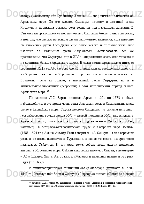 автору   (Фазлаллаху   ибн   Рузбихану   Исфахани   –   авт.)   ничего   не   известно   об
Аральском   море.   По   его   словам,   Сырдарья   исчезает   в   песчаной   степи
Каракум,   и   последние   остатки   реки   теряются   под   песчаными   холмами.   В
Сыгнаке автор несомненно мог получить о Сырдарье более точные сведения,
и поэтому его рассказ во всяком случае заслуживает внимания, хотя известие
об   изменении   русла   Сыр-Дарьи   еще   более   неясно   и   противоречиво,   чем
известие   об   изменении   русла   Аму-Дарьи».   Исследователь   все   же
предположил, что Сырдарья еще в XIV в. «переменила здесь свое течение и
не достигала больше Аральского моря». В связи с этим представляет интерес
сообщение Хафиз-и Абру о том, что «В старых книгах вообще написано, что
из   Хорезма   река   течет   в   Хорезмское   озеро,   но   теперь   это   озеро   исчезло...».
Возможно,   дело   не   только,   в   изменений   русла   Сырдарьи,   но   и   в
значительном   высыхании   (регрессии)   в   этот   исторический   период   самого
Аральского моря.  13
По   мнению   Л.С.   Берга,   площадь   Арала   с   1221   по   1573   г.   была
небольшой, т.к. в это-время часть воды Амударьи текла в Сарыкамыш, затем
далее   в   Каспийское   море.   Спустя   полвека   Сырдарья,   по   данным   историко-
географических   трудов   конца   XVI   –   первой   половины   XVII   вв.,   впадала   в
Аральское   море,   более   известное   тогда   под   названием   Хорезмское.   Так,
например,   в   географо-биографическом   труде   «Тазкире-йи   хафт   иклим»
(1588–1594   гг.)   Амина   Ахмада   Рази  говорится:   «А   Сейхун   –  тоже   огромная
река,   и   ее   исток   находится   в   Туркестане,   в   каком-то   месте,   которое   тоже
называется   Сейхуном.   И   эта   река   тоже,   собрав   воды   многих   притоков,
впадает в Хорезмское море. Сейхун некоторые именуют Сан‘ан, а некоторые
– Аб-и Шахр-и Хаста. Автор книги «Масалик и мамалик» называет это реку
Чадж (т.е. Чач)». 
В   энциклопедическом   сочинении   «Бахр   ал-асрар»   (написано   в   1630–
1640 гг.) Махмуд ибн Вали о Сейхуне (Сырдарье) пишет: «Исток ее в горах
13
  Атыгаев   Н.А.,   Канай   О.   Некоторые   сведения   о   реке   Сырдарья   в   историко-географической  
литературе XV–XIX вв. // Золотоордынское обозрение.   2020. Т. 8, № 1. стр. 167–171. 