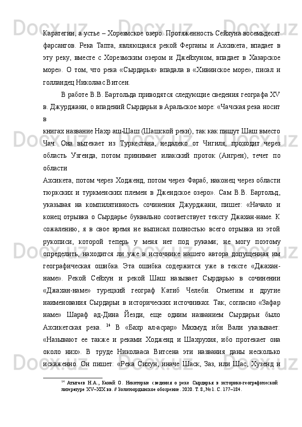 Каратегин, а устье – Хорезмское озеро. Протяженность Сейхуна восемьдесят
фарсангов.   Река   Тапта,   являющаяся   рекой   Ферганы   и   Ахсикета,   впадает   в
эту   реку,   вместе   с   Хорезмским   озером   и   Джейхуном,   впадает   в   Хазарское
море».   О   том,   что   река   «Сырдарья»   впадала   в   «Хивинское   море»,   писал   и
голландец Николаас Витсен.  
В работе В.В. Бартольда приводятся следующие сведения географа XV
в. Джурджани, о впадений Сырдарьи в Аральское море: «Чачская река носит
в
книгах название Нахр аш-Шаш (Шашской реки), так как пишут Шаш вместо
Чач.   Она   вытекает   из   Туркестана,   недалеко   от   Чигиля,   проходит   через
область   Узгенда,   потом   принимает   илакский   проток   (Ангрен),   течет   по
области
Ахсикета, потом через  Ходженд, потом  через Фараб, наконец через области
тюркских   и   туркменских   племен   в   Джендское   озеро».   Сам   В.В.   Бартольд,
указывая   на   компилятивность   сочинения   Джурджани,   пишет:   «Начало   и
конец   отрывка   о   Сырдарье   буквально   соответствует   тексту   Джахан-наме.   К
сожалению,   я   в   свое   время   не   выписал   полностью   всего   отрывка   из   этой
рукописи,   которой   теперь   у   меня   нет   под   руками;   не   могу   поэтому
определить,   находится   ли   уже   в   источнике   нашего   автора   допущенная   им
географическая   ошибка.   Эта   ошибка   содержится   уже   в   тексте   «Джахан-
наме».   Рекой   Сейхун   и   рекой   Шаш   называет   Сырдарью   в   сочинении
«Джахан-наме»   турецкий   географ   Катиб   Челеби.   Отметим   и   другие
наименования   Сырдарьи   в   исторических   источниках.   Так,   согласно   «Зафар
наме»   Шараф   ад-Дина   Йезди,   еще   одним   названием   Сырдарьи   было
Ахсикетская   река.   14
  В   «Бахр   ал-асрар»   Махмуд   ибн   Вали   указывает:
«Называют   ее   также   и   реками   Ходженд   и   Шахрухия,   ибо   протекает   она
около   них».   В   труде   Николааса   Витсена   эти   названия   даны   несколько
искаженно.   Он   пишет:   «Река   Сихун,   иначе   Шаск,   Заз,   или   Шас,   Хузенд   и
14
  Атыгаев   Н.А.,   Канай   О.   Некоторые   сведения   о   реке   Сырдарья   в   историко-географической  
литературе XV–XIX вв. // Золотоордынское обозрение.   2020. Т. 8, № 1. С. 177–184. 