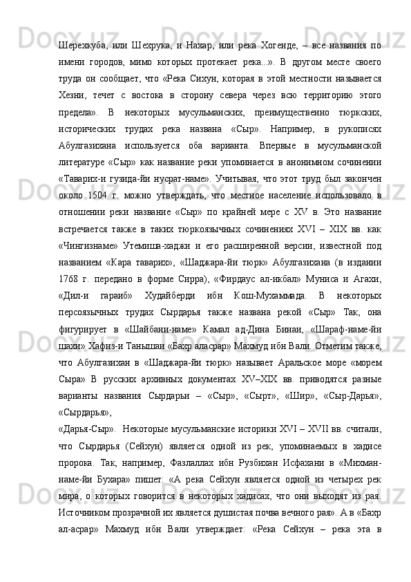 Шерехкуба,   или   Шехрука,   и   Нахар,   или   река   Хогенде,   –   все   названия   по
имени   городов,   мимо   которых   протекает   река...».   В   другом   месте   своего
труда   он   сообщает,   что   «Река   Сихун,   которая   в   этой   местности   называется
Хезни,   течет   с   востока   в   сторону   севера   через   всю   территорию   этого
предела».   В   некоторых   мусульманских,   преимущественно   тюркских,
исторических   трудах   река   названа   «Сыр».   Например,   в   рукописях
Абулгазихана   используется   оба   варианта.   Впервые   в   мусульманской
литературе   «Сыр»   как   название   реки   упоминается   в   анонимном   сочинении
«Таварих-и   гузида-йи   нусрат-наме».   Учитывая,   что   этот   труд   был   закончен
около   1504   г.   можно   утверждать,   что   местное   население   использовало   в
отношении   реки   название   «Сыр»   по   крайней   мере   с   XV   в.   Это   название
встречается   также   в   таких   тюркоязычных   сочинениях   XVI   –   XIX   вв.   как
«Чингизнаме»   Утемиша-хаджи   и   его   расширенной   версии,   известной   под
названием   «Кара   таварих»,   «Шаджара-йи   тюрк»   Абулгазихана   (в   издании
1768   г.   передано   в   форме   Сирра),   «Фирдаус   ал-икбал»   Муниса   и   Агахи,
«Дил-и   гараиб»   Худайберди   ибн   Кош-Мухаммада.   В   некоторых
персоязычных   трудах   Сырдарья   также   названа   рекой   «Сыр»   Так,   она
фигурирует   в   «Шайбани-наме»   Камал   ад-Дина   Бинаи,   «Шараф-наме-йи
шахи» Хафиз-и Танышаи «Бахр аласрар» Махмуд ибн Вали. Отметим также,
что   Абулгазихан   в   «Шаджара-йи   тюрк»   называет   Аральское   море   «морем
Сыра»   В   русских   архивных   документах   XV–XIX   вв.   приводятся   разные
варианты   названия   Сырдарьи   –   «Сыр»,   «Сырт»,   «Шир»,   «Сыр-Дарья»,
«Сырдарья»,
«Дарья-Сыр».   Некоторые мусульманские историки XVI – XVII вв. считали,
что   Сырдарья   (Сейхун)   является   одной   из   рек,   упоминаемых   в   хадисе
пророка.   Так,   например,   Фазлаллах   ибн   Рузбихан   Исфахани   в   «Михман-
наме-йи   Бухара»   пишет:   «А   река   Сейхун   является   одной   из   четырех   рек
мира,   о   которых   говорится   в   некоторых   хадисах,   что   они   выходят   из   рая.
Источником прозрачной их является душистая почва вечного рая». А в «Бахр
ал-асрар»   Махмуд   ибн   Вали   утверждает:   «Река   Сейхун   –   река   эта   в 