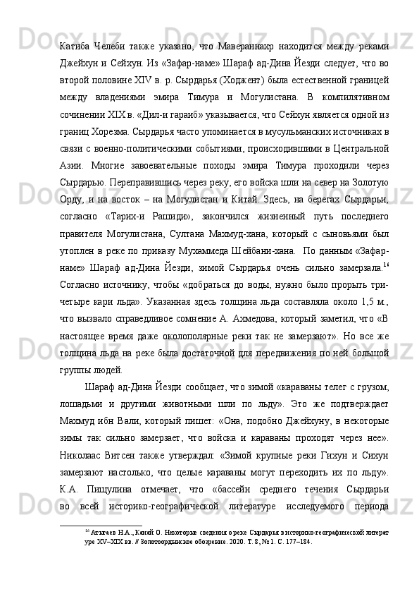 Катиба   Челеби   также   указано,   что   Мавераннахр   находится   между   реками
Джейхун и Сейхун. Из «Зафар-наме» Шараф  ад-Дина Йезди  следует, что во
второй половине XIV в. р. Сырдарья (Ходжент) была естественной границей
между   владениями   эмира   Тимура   и   Могулистана.   В   компилятивном
сочинении XIX в. «Дил-и гараиб» указывается, что Сейхун является одной из
границ Хорезма. Сырдарья часто упоминается в мусульманских источниках в
связи   с   военно-политическими   событиями,   происходившими   в   Центральной
Азии.   Многие   завоевательные   походы   эмира   Тимура   проходили   через
Сырдарью. Переправившись через реку, его войска шли на север на Золотую
Орду,   и   на   восток   –   на   Могулистан   и   Китай.   Здесь,   на   берегах   Сырдарьи,
согласно   «Тарих-и   Рашиди»,   закончился   жизненный   путь   последнего
правителя   Могулистана,   Султана   Махмуд-хана,   который   с   сыновьями   был
утоплен   в   реке   по   приказу   Мухаммеда   Шейбани-хана.     По   данным   «Зафар-
наме»   Шараф   ад-Дина   Йезди,   зимой   Сырдарья   очень   сильно   замерзала. 16
Согласно   источнику,   чтобы   «добраться   до   воды,   нужно   было   прорыть   три-
четыре   кари   льда».   Указанная   здесь   толщина   льда   составляла   около   1,5   м.,
что   вызвало   справедливое   сомнение   А.   Ахмедова,   который   заметил,   что   «В
настоящее   время   даже   околополярные   реки   так   не   замерзают».   Но   все   же
толщина   льда   на  реке  была  достаточной   для  передвижения   по  ней  большой
группы людей.
Шараф ад-Дина Йезди сообщает, что зимой «караваны телег с грузом,
лошадьми   и   другими   животными   шли   по   льду».   Это   же   подтверждает
Махмуд   ибн   Вали,   который   пишет:   «Она,   подобно   Джейхуну,   в   некоторые
зимы   так   сильно   замерзает,   что   войска   и   караваны   проходят   через   нее».
Николаас   Витсен   также   утверждал:   «Зимой   крупные   реки   Гихун   и   Сихун
замерзают   настолько,   что   целые   караваны   могут   переходить   их   по   льду».
К.А.   Пищулина   отмечает,   что   «бассейн   среднего   течения   Сырдарьи
во   всей   историко-географической   литературе   исследуемого   периода
16
  Атыгаев Н.А., Канай О. Некоторые сведения о реке Сырдарья   в историко-географической литерат
уре XV–XIX вв. // Золотоордынское обозрение.   2020. Т. 8, № 1. С. 177–184. 