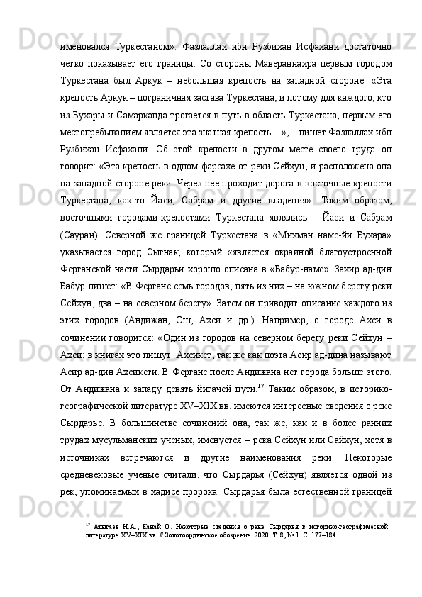 именовался   Туркестаном».   Фазлаллах   ибн   Рузбихан   Исфахани   достаточно
четко   показывает   его   границы.   Со   стороны   Мавераннахра   первым   городом
Туркестана   был   Аркук   –   небольшая   крепость   на   западной   стороне.   «Эта
крепость Аркук – пограничная застава Туркестана, и потому для каждого, кто
из Бухары и Самарканда трогается в путь в область Туркестана, первым его
местопребыванием является эта знатная крепость…», – пишет Фазлаллах ибн
Рузбихан   Исфахани.   Об   этой   крепости   в   другом   месте   своего   труда   он
говорит: «Эта крепость в одном фарсахе от реки Сейхун, и расположена она
на западной стороне реки. Через нее проходит дорога в восточные крепости
Туркестана,   как-то   Йаси,   Сабрам   и   другие   владения».   Таким   образом,
восточными   городами-крепостями   Туркестана   являлись   –   Йаси   и   Сабрам
(Сауран).   Северной   же   границей   Туркестана   в   «Михман   наме-йи   Бухара»
указывается   город   Сыгнак,   который   «является   окраиной   благоустроенной
Ферганской   части   Сырдарьи   хорошо   описана   в   «Бабур-наме».   Захир   ад-дин
Бабур пишет: «В Фергане семь городов; пять из них – на южном берегу реки
Сейхун, два – на северном берегу». Затем он приводит описание каждого из
этих   городов   (Андижан,   Ош,   Ахси   и   др.).   Например,   о   городе   Ахси   в
сочинении   говорится:   «Один   из   городов   на   северном   берегу   реки   Сейхун   –
Ахси; в книгах это пишут: Ахсикет, так же как поэта Асир ад-дина называют
Асир ад-дин Ахсикети. В Фергане после Андижана нет города больше этого.
От   Андижана   к   западу   девять   йигачей   пути. 17
  Таким   образом,   в   историко-
географической литературе XV–XIX вв. имеются интересные сведения о реке
Сырдарье.   В   большинстве   сочинений   она,   так   же,   как   и   в   более   ранних
трудах мусульманских ученых, именуется – река Сейхун или Сайхун, хотя в
источниках   встречаются   и   другие   наименования   реки.   Некоторые
средневековые   ученые   считали,   что   Сырдарья   (Сейхун)   является   одной   из
рек, упоминаемых в хадисе пророка. Сырдарья была естественной  границей
17
  Атыгаев   Н.А.,   Канай   О.   Некоторые   сведения   о   реке   Сырдарья   в   историко-географической  
литературе XV–XIX вв. // Золотоордынское обозрение.   2020. Т. 8, № 1. С. 177–184. 