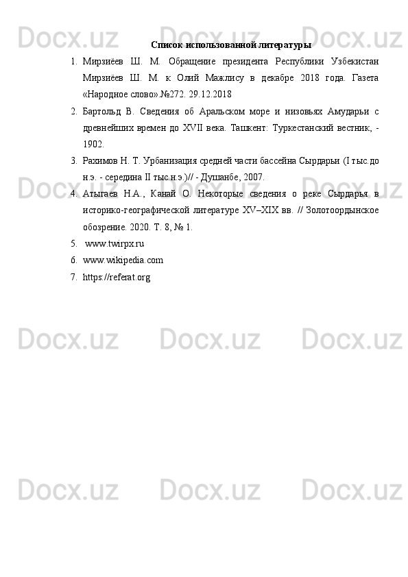 Список использованной литературы
1. Мирзиёев   Ш.   М.   Обращение   президента   Республики   Узбекистан
Мирзиёев   Ш.   М.   к   Олий   Мажлису   в   декабре   2018   года.   Газета
«Народное слово».№272. 29.12.2018
2. Бартольд   В.   Сведения   об   Аральском   море   и   низовьях   Амударьи   с
древнейших   времен   до   XVII   века.   Ташкент:   Туркестанский   вестник,   -
1902.
3. Рахимов Н. Т. Урбанизация средней части бассейна Сырдарьи  (I тыс.до
н.э. - середина II тыс.н.э.) // - Душанбе, 2007. 
4. Атыгаев   Н.А.,   Канай   О.   Некоторые   сведения   о   реке   Сырдарья   в
историко-географической   литературе   XV–XIX   вв.   //   Золотоордынское
обозрение. 2020. Т. 8, № 1. 
5.   www.twirpx.ru    
6. www.wikipеdiа.com
7. https://referat.org
  