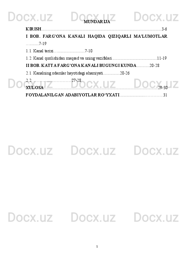 MUNDARIJA
KIRIS H . ........ ......... ................................................................................... ........ ................................................. 3-6
I   BOB .   FARG'ONA   KANALI   HAQIDA   QIZIQARLI   MA'LUMOTLAR .
…............. 7-19
1.1. Kanal tarixi …..................................... 7-10
1.2.  Kanal qurilishidan maqsad va uning vazifalari ........................................................... 11-19
II  BOB .  KATTA FARG'ONA KANALI BUGUNGI KUNDA ................. 20-28
2.1.  Kanalning odamlar hayotidagi ahamiyati ...................... 20-26
2.2.  …………..…………………… 27-28
XULOSA ...................................................................................................................................................... 29-30
FOYDALANILGAN ADABIYOTLAR RO YXATIʻ .................................……………… 31
1 