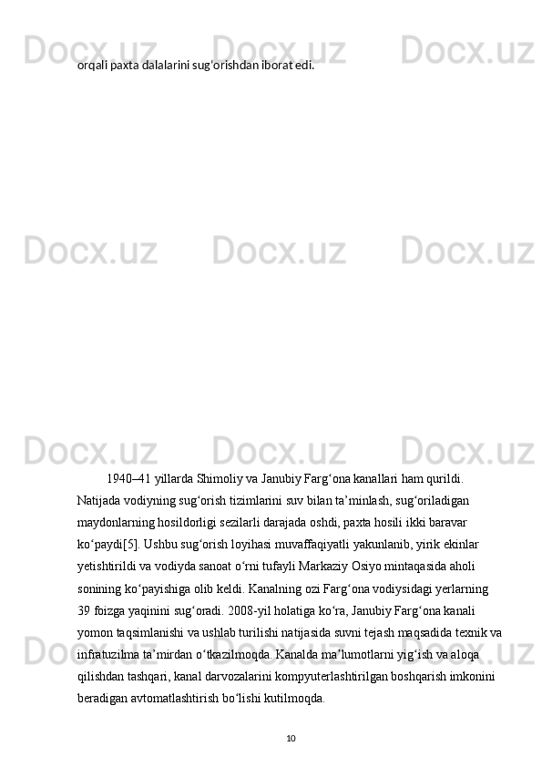 orqali paxta dalalarini sugʻorishdan iborat edi.
 1940–41 yillarda Shimoliy va Janubiy Farg ona kanallari ham qurildi. ʻ
Natijada vodiyning sug orish tizimlarini suv bilan ta’minlash, sug oriladigan 	
ʻ ʻ
maydonlarning hosildorligi sezilarli darajada oshdi, paxta hosili ikki baravar 
ko paydi[5]. Ushbu sug orish loyihasi muvaffaqiyatli yakunlanib, yirik ekinlar 	
ʻ ʻ
yetishtirildi va vodiyda sanoat o rni tufayli Markaziy Osiyo mintaqasida aholi 	
ʻ
sonining ko payishiga olib keldi. Kanalning ozi Farg ona vodiysidagi yerlarning 	
ʻ ʻ
39 foizga yaqinini sug oradi. 2008-yil holatiga ko ra, Janubiy Farg ona kanali 	
ʻ ʻ ʻ
yomon taqsimlanishi va ushlab turilishi natijasida suvni tejash maqsadida texnik va
infratuzilma ta’mirdan o tkazilmoqda. Kanalda ma lumotlarni yig ish va aloqa 	
ʻ ʼ ʻ
qilishdan tashqari, kanal darvozalarini kompyuterlashtirilgan boshqarish imkonini 
beradigan avtomatlashtirish bo lishi kutilmoqda. 	
ʻ
10 