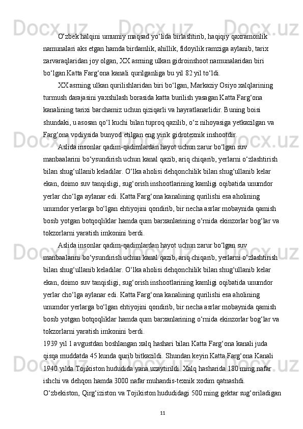 O‘zbek halqini umumiy maqsad yo‘lida birlashtirib, haqiqiy qaxramonlik 
namunalari aks etgan hamda birdamlik, ahillik, fidoyilik ramziga aylanib, tarix 
zarvaraqlaridan joy olgan, XX asrning ulkan gidroinshoot namunalaridan biri 
bo‘lgan Katta Farg‘ona kanali qurilganliga bu yil 82 yil to‘ldi. 
XX asrning ulkan qurilishlaridan biri bo‘lgan, Markaziy Osiyo xalqlarining 
turmush darajasini yaxshilash borasida katta burilish yasagan Katta Farg‘ona 
kanalining tarixi barchamiz uchun qiziqarli va hayratlanarlidir. Buning boisi 
shundaki, u asosan qo‘l kuchi bilan tuproq qazilib, o‘z nihoyasiga yetkazilgan va 
Farg‘ona vodiysida bunyod etilgan eng yirik gidrotexnik inshootdir.
Aslida insonlar qadim-qadimlardan hayot uchun zarur bo‘lgan suv 
manbaalarini bo‘ysundirish uchun kanal qazib, ariq chiqarib, yerlarni o‘zlashtirish 
bilan shug‘ullanib keladilar. O‘lka aholisi dehqonchilik bilan shug‘ullanib kelar 
ekan, doimo suv tanqisligi, sug‘orish inshootlarining kamligi oqibatida unumdor 
yerlar cho‘lga aylanar edi. Katta Farg‘ona kanalining qurilishi esa aholining 
unumdor yerlarga bo‘lgan ehtiyojini qondirib, bir necha asrlar mobaynida qamish 
bosib yotgan botqoqliklar hamda qum barxanlarining o‘rnida ekinzorlar bog‘lar va 
tokzorlarni yaratish imkonini berdi. 
Aslida insonlar qadim-qadimlardan hayot uchun zarur bo‘lgan suv 
manbaalarini bo‘ysundirish uchun kanal qazib, ariq chiqarib, yerlarni o‘zlashtirish 
bilan shug‘ullanib keladilar. O‘lka aholisi dehqonchilik bilan shug‘ullanib kelar 
ekan, doimo suv tanqisligi, sug‘orish inshootlarining kamligi oqibatida unumdor 
yerlar cho‘lga aylanar edi. Katta Farg‘ona kanalining qurilishi esa aholining 
unumdor yerlarga bo‘lgan ehtiyojini qondirib, bir necha asrlar mobaynida qamish 
bosib yotgan botqoqliklar hamda qum barxanlarining o‘rnida ekinzorlar bog‘lar va 
tokzorlarni yaratish imkonini berdi. 
1939 yil 1 avgustdan boshlangan xalq hashari bilan Katta Farg‘ona kanali juda 
qisqa muddatda 45 kunda qurib bitkazildi. Shundan keyin Katta Farg‘ona Kanali 
1940 yilda Tojikiston hududida yana uzaytirildi. Xalq hasharida 180 ming nafar 
ishchi va dehqon hamda 3000 nafar muhandis-texnik xodim qatnashdi. 
O‘zbekiston, Qirg‘iziston va Tojikiston hududidagi 500 ming gektar sug‘oriladigan
11 