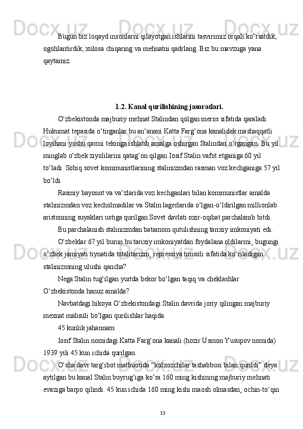 Bugun biz loqayd insonlarni qilayotgan ishlarini tasvirimiz orqali ko‘rsatdik, 
ogohlantirdik, xulosa chiqaring va mehnatni qadrlang. Biz bu mavzuga yana 
qaytamiz.
1.2.  Kanal qurilishining jasoratlari.
O‘zbekistonda majburiy mehnat Stalindan qolgan meros sifatida qaraladi. 
Hukumat tepasida o‘tirganlar bu an‘anani Katta Farg‘ona kanalidek mashaqqatli 
loyihani yoshu qarini tekinga ishlatib amalga oshirgan Stalindan o‘rgangan. Bu yil 
minglab o‘zbek ziyolilarini qatag‘on qilgan Iosif Stalin vafot etganiga 60 yil 
to‘ladi. Sobiq sovet kommunistlarining stalinizmdan rasman voz kechganiga 57 yil
bo‘ldi.
Rasmiy bayonot va va‘zlarida voz kechganlari bilan kommunistlar amalda 
stalinizmdan voz kecholmadilar va Stalin lagerlarida o‘lgan-o‘ldirilgan millionlab 
aristonning suyaklari ustiga qurilgan Sovet davlati oxir-oqibat parchalanib bitdi.
Bu parchalanish stalinizmdan batamom qutulishning tarixiy imkoniyati edi.
O‘zbeklar 67 yil burun bu tarixiy imkoniyatdan foydalana oldilarmi¸ bugungi 
o‘zbek jamiyati tiynatida totalitarizm¸ repressiya timsoli sifatida ko‘riladigan 
stalinizmning ulushi qancha?
Nega Stalin tug‘ilgan yurtda bekor bo‘lgan taqiq va cheklashlar 
O‘zbekistonda hanuz amalda?
Navbatdagi hikoya O‘zbekistondagi Stalin davrida joriy qilingan majburiy 
mexnat mahsuli bo‘lgan qurilishlar haqida.
45 kunlik jahannam
Iosif Stalin nomidagi Katta Farg‘ona kanali (hozir Usmon Yusupov nomida) 
1939 yili 45 kun ichida qurilgan.
O‘sha davr targ‘ibot matbuotida “kolxozchilar tashabbusi bilan qurildi” deya 
aytilgan bu kanal Stalin buyrug‘iga ko‘ra 160 ming kishining majburiy mehnati 
evaziga barpo qilindi. 45 kun ichida 160 ming kishi maosh olmasdan¸ ochin-to‘qin 
13 