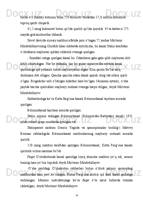 holda o‘z shaxsiy ketmoni bilan 270 kilometr trassadan 17¸8 million kubometr 
tuproq qazib chiqardi.
42¸2 ming kubometr beton qo‘lda qorilib qo‘lda quyuldi. 45 ta kattav a 275 
mayda gidroinshootlar tiklandi.
Sovet davrida siyosiy mahbus sifatida jazo o‘tagan 72 yashar Mirtemir 
Mirabdullayevning Ozodlik bilan suhbatda aytishicha¸ bu kanal Stalin tarafidan 
o‘zbeklarni majburan qulday ishlatish evaziga qurilgan:
- Suyaklar ustiga qurilgan kanal bu. Odamlarni gala-gala qilib majburan olib 
kelib ishlatishgan. Har bir mahalla¸ har bir guzar raznaryadka asosida kanal 
qurilishiga qul yetkazib turish majburiyatini olgan. Kim qarshi bo‘lsa xalq 
dushmani deb otilgan. Qancha-qancha odam kanal qazish chog‘ida sillasi qurib 
o‘lgan. Brigadirlar urib o‘ldirgan holatlari ham bo‘lgan. Nimasini aytasiz¸ o‘sha 
paytda barcha qurilishlar majburiy mehnat evaziga barpo etilgan¸ deydi Mirtemir 
Mirabdullayev.
Suhbatdoshga ko‘ra Katta farg‘ona kanali Belomorkanal tajribasi asosida 
qurilgan.
Belomorkanal tajribasi asosida qurilgan.
Stalin   nomini   tashigan   Belomorkanal   (Belomórsko-Baltíyskiy   kanál)   1931
yilda rekord qisqa muddatda qurilgan edi.
Stalinparast   narkom   Genrix   Yagoda   va   qamoqxonalar   boshlig‘i   Matvey
Berman   rahbarligida   Belomorkanal   mahbuslarning   majburiy   mehnati   asosida
qurildi.
120   ming   mahbus   tarafidan   qazilgan   Belomorkanal¸   Katta   Farg‘ona   kanali
qurilishi uchun namuna bo‘ldi.
Faqat   O‘zbekistonda   kanal   qazishga   loyiq   shuncha   mahbus   yo‘q   edi¸   ammo
buning ham yo‘lini topishdi deydi Mirtemir Mirabdullayev:
-O‘sha   paytdagi   O‘zbekiston   rahbarlari   butun   o‘zbek   xalqini   qamoqdagi
mahbusdan   ham   past   ko‘rishgan.   Butun   Farg‘ona   aholisi   qul   kabi   kanal   qazishga
tashlangan.   Maxsus   instruktsiyaga   ko‘ra   faqat   o‘ta   zarur   hollarda   texnika
ishlatilgan¸ deydi Mirtemir Mirabdullayev.
14 