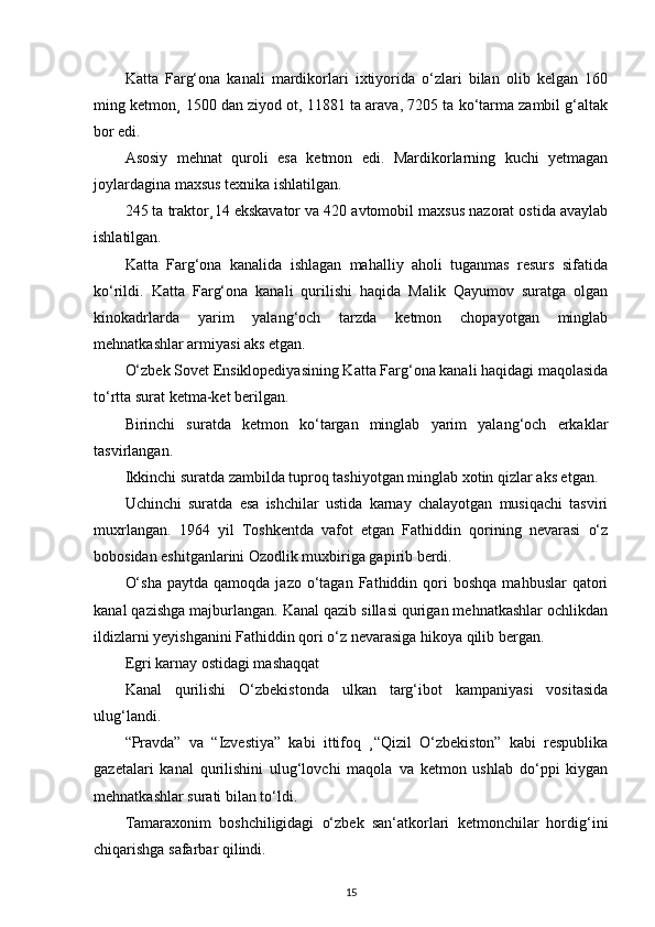 Katta   Farg‘ona   kanali   mardikorlari   ixtiyorida   o‘zlari   bilan   olib   kelgan   160
ming ketmon¸ 1500 dan ziyod ot, 11881 ta arava, 7205 ta ko‘tarma zambil g‘altak
bor edi.
Asosiy   mehnat   quroli   esa   ketmon   edi.   Mardikorlarning   kuchi   yetmagan
joylardagina maxsus texnika ishlatilgan.
245 ta traktor¸14 ekskavator va 420 avtomobil maxsus nazorat ostida avaylab
ishlatilgan.
Katta   Farg‘ona   kanalida   ishlagan   mahalliy   aholi   tuganmas   resurs   sifatida
ko‘rildi.   Katta   Farg‘ona   kanali   qurilishi   haqida   Malik   Qayumov   suratga   olgan
kinokadrlarda   yarim   yalang‘och   tarzda   ketmon   chopayotgan   minglab
mehnatkashlar armiyasi aks etgan.
O‘zbek Sovet Ensiklopediyasining Katta Farg‘ona kanali haqidagi maqolasida
to‘rtta surat ketma-ket berilgan.
Birinchi   suratda   ketmon   ko‘targan   minglab   yarim   yalang‘och   erkaklar
tasvirlangan.
Ikkinchi suratda zambilda tuproq tashiyotgan minglab xotin qizlar aks etgan.
Uchinchi   suratda   esa   ishchilar   ustida   karnay   chalayotgan   musiqachi   tasviri
muxrlangan.   1964   yil   Toshkentda   vafot   etgan   Fathiddin   qorining   nevarasi   o‘z
bobosidan eshitganlarini Ozodlik muxbiriga gapirib berdi.
O‘sha  paytda  qamoqda   jazo  o‘tagan   Fathiddin  qori   boshqa   mahbuslar   qatori
kanal qazishga majburlangan. Kanal qazib sillasi qurigan mehnatkashlar ochlikdan
ildizlarni yeyishganini Fathiddin qori o‘z nevarasiga hikoya qilib bergan.
Egri karnay ostidagi mashaqqat
Kanal   qurilishi   O‘zbekistonda   ulkan   targ‘ibot   kampaniyasi   vositasida
ulug‘landi.
“Pravda”   va   “Izvestiya”   kabi   ittifoq   ¸“Qizil   O‘zbekiston”   kabi   respublika
gazetalari   kanal   qurilishini   ulug‘lovchi   maqola   va   ketmon   ushlab   do‘ppi   kiygan
mehnatkashlar surati bilan to‘ldi.
Tamaraxonim   boshchiligidagi   o‘zbek   san‘atkorlari   ketmonchilar   hordig‘ini
chiqarishga safarbar qilindi.
15 