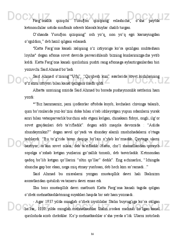 Farg‘onalik   qiziqchi   Yusufjon   qiziqning   eslashicha¸   o‘sha   paytda
ketmonchilar ustida simfonik orkestr klassik kuylar chalib turgan.
O‘shanda   Yusufjon   qiziqning”   osh   yo‘q¸   non   yo‘q   egri   karnayingdan
o‘rguldim¸” deb hazil qilgani eslanadi.
"Katta   Farg‘ona   kanali   xalqning   o‘z   ixtiyoriga   ko‘ra   qazilgan   muhtasham
loyiha"   degan   afsona   sovet   davrida   parvarishlanib   bizning   kunlarimizgacha   yetib
keldi. Katta Farg‘ona kanali qurilishini pushti rang afsonaga aylantirganlardan biri
yozuvchi Said Ahmad bo‘ladi.
Said   Ahmad   o‘zining   “Ufq”¸   “Qirqbesh   kun”   asarlarida   sovet   kishilarining
o‘z azmi ixtiyori bilan kanal qazigani madh qildi.
Albatta umrining oxirida Said Ahmad bu borada pushaymonlik satrlarini ham
yozdi:
*“Biz   hammamiz,   jami   ijodkorlar   oftobda   kuyib,   kechalari   chivinga   talanib,
qum bo‘ronlarida yuz-ko‘zini doka bilan o‘rab ishlayotgan yupun odamlarni yurak
amri bilan vatanparvarlik burchini ado etgani kelgan, chinakam fidoyi, ongli, ilg‘or
sovet   grajdanlari   deb   ta‘rifladik”.   degan   adib   maqola   davomida   :   “Aslida
shundaymikin?”   degan   savol   qo‘yadi   va   shunday   alamli   mushohadalarni   o‘rtaga
tashlaydi:   “Bu   to‘g‘rida   biron   daqiqa   bo‘lsin   o‘ylab   ko‘rmadik.   Qaytaga   ularni
baxtiyor,   to‘kin   sovet   oilasi,   deb   ta‘rifladik.   Hatto,   cho‘l   shamollaridan   qorayib
sopolga   o‘xshab   ketgan   yuzlarini   go‘zallik   timsoli,   deb   tasvirladik.   Ketmondan
qadoq   bo‘lib   ketgan   qo‘llarini   “oltin   qo‘llar”   dedik”.   Eng   achinarlisi,   “Ichingda
shuncha gap bor ekan, nega miq etmay yuribsan, deb hech kim so‘ramadi...”
Said   Ahmad   bu   misralarni   yozgan   mustaqillik   davri   hali   Stalinizm
asoratlaridan qutulish va tazarru davri emas edi.
Shu   bois   mustaqillik   davri   matbuoti   Katta   Farg‘ona   kanali   tagida   qolgan
o‘zbek mehnatkashlatrining suyaklari haqida bir satr ham yozmadi..
- Agar 1937 yilda minglab o‘zbek ziyolilalar Stalin buyrug‘iga ko‘ra otilgan
bo‘lsa¸   1939   yilda   minglab   mehnatkashlar   Stalin   irodasi   mahsuli   bo‘lgan   kanal
qurilishida azob chekdilar. Ko‘p mehnatkashlar o‘sha yerda o‘ldi. Ularni xotirlash
16 