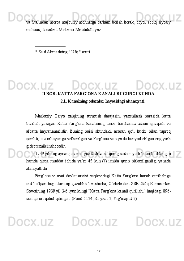 va Stalindan meros majburiy mehnatga barham  berish  kerak¸  deydi  sobiq  siyosiy
mahbus¸ dissident Mirtemir Mirabdullayev. 
______________
* Said Ahmadning " Ufq " asari
 
II  BOB .  KATTA FARG'ONA KANALI BUGUNGI KUNDA.
2.1.  Kanalning odamlar hayotidagi ahamiyati.
Markaziy   Osiyo   xalqining   turmush   darajasini   yaxshilash   borasida   katta
burilish   yasagan   Katta   Farg‘ona   kanalining   tarixi   barchamiz   uchun   qiziqarli   va
albatta   hayratlanarlidir.   Buning   boisi   shundaki,   asosan   qo‘l   kuchi   bilan   tuproq
qazilib, o‘z nihoyasiga yetkazilgan va Farg‘ona vodiysida bunyod etilgan eng yirik
gidrotexnik inshootdir.
1939 yilning aynan jazirma yoz faslida xalqning xashar yo‘li bilan boshlangan
hamda   qisqa   muddat   ichida   ya’ni   45   kun   (!)   ichida   qurib   bitkazilganligi   yanada
ahmiyatlidir.  
Farg‘ona   viloyat   davlat   arxivi   saqlovidagi   Katta   Farg‘ona   kanali   qurilishiga
oid bo‘lgan hujjatlarning guvohlik berishicha, O‘zbekiston SSR Xalq Komisarlari
Sovetining 1939 yil 3-6 iyun kungi “Katta Farg‘ona kanali qurilishi” haqidagi 896-
son qarori qabul qilingan. (Fond-1124, Ro'yxat-2, Yig'majild-3)
17 